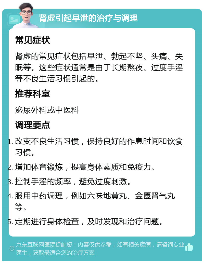 肾虚引起早泄的治疗与调理 常见症状 肾虚的常见症状包括早泄、勃起不坚、头痛、失眠等。这些症状通常是由于长期熬夜、过度手淫等不良生活习惯引起的。 推荐科室 泌尿外科或中医科 调理要点 改变不良生活习惯，保持良好的作息时间和饮食习惯。 增加体育锻炼，提高身体素质和免疫力。 控制手淫的频率，避免过度刺激。 服用中药调理，例如六味地黄丸、金匮肾气丸等。 定期进行身体检查，及时发现和治疗问题。