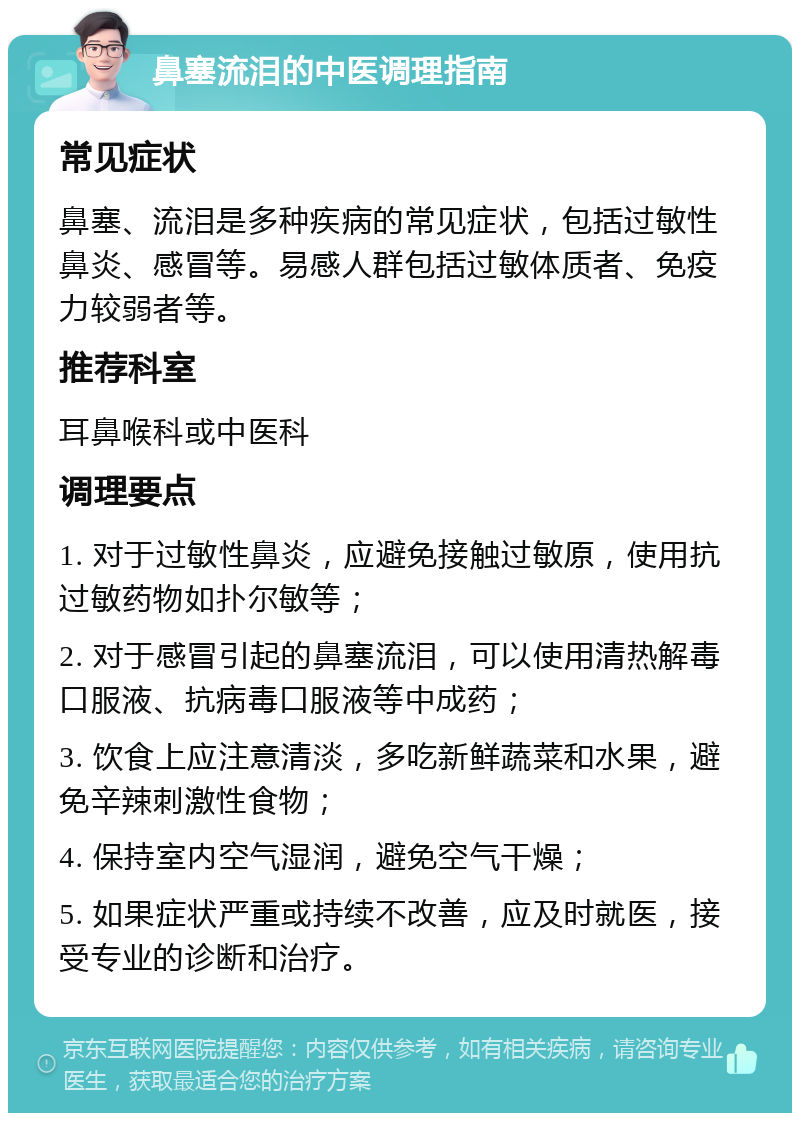 鼻塞流泪的中医调理指南 常见症状 鼻塞、流泪是多种疾病的常见症状，包括过敏性鼻炎、感冒等。易感人群包括过敏体质者、免疫力较弱者等。 推荐科室 耳鼻喉科或中医科 调理要点 1. 对于过敏性鼻炎，应避免接触过敏原，使用抗过敏药物如扑尔敏等； 2. 对于感冒引起的鼻塞流泪，可以使用清热解毒口服液、抗病毒口服液等中成药； 3. 饮食上应注意清淡，多吃新鲜蔬菜和水果，避免辛辣刺激性食物； 4. 保持室内空气湿润，避免空气干燥； 5. 如果症状严重或持续不改善，应及时就医，接受专业的诊断和治疗。