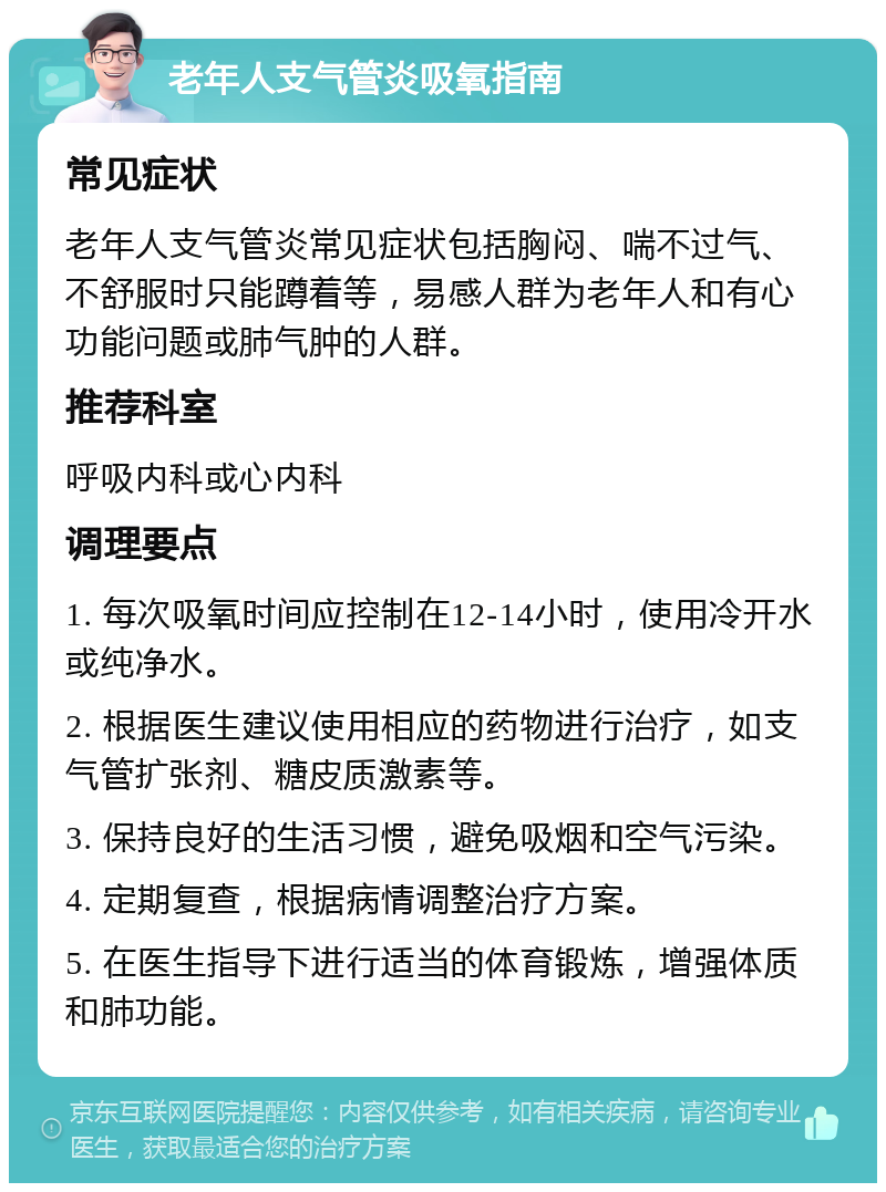 老年人支气管炎吸氧指南 常见症状 老年人支气管炎常见症状包括胸闷、喘不过气、不舒服时只能蹲着等，易感人群为老年人和有心功能问题或肺气肿的人群。 推荐科室 呼吸内科或心内科 调理要点 1. 每次吸氧时间应控制在12-14小时，使用冷开水或纯净水。 2. 根据医生建议使用相应的药物进行治疗，如支气管扩张剂、糖皮质激素等。 3. 保持良好的生活习惯，避免吸烟和空气污染。 4. 定期复查，根据病情调整治疗方案。 5. 在医生指导下进行适当的体育锻炼，增强体质和肺功能。