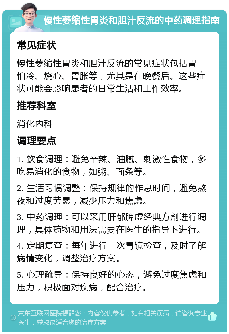 慢性萎缩性胃炎和胆汁反流的中药调理指南 常见症状 慢性萎缩性胃炎和胆汁反流的常见症状包括胃口怕冷、烧心、胃胀等，尤其是在晚餐后。这些症状可能会影响患者的日常生活和工作效率。 推荐科室 消化内科 调理要点 1. 饮食调理：避免辛辣、油腻、刺激性食物，多吃易消化的食物，如粥、面条等。 2. 生活习惯调整：保持规律的作息时间，避免熬夜和过度劳累，减少压力和焦虑。 3. 中药调理：可以采用肝郁脾虚经典方剂进行调理，具体药物和用法需要在医生的指导下进行。 4. 定期复查：每年进行一次胃镜检查，及时了解病情变化，调整治疗方案。 5. 心理疏导：保持良好的心态，避免过度焦虑和压力，积极面对疾病，配合治疗。