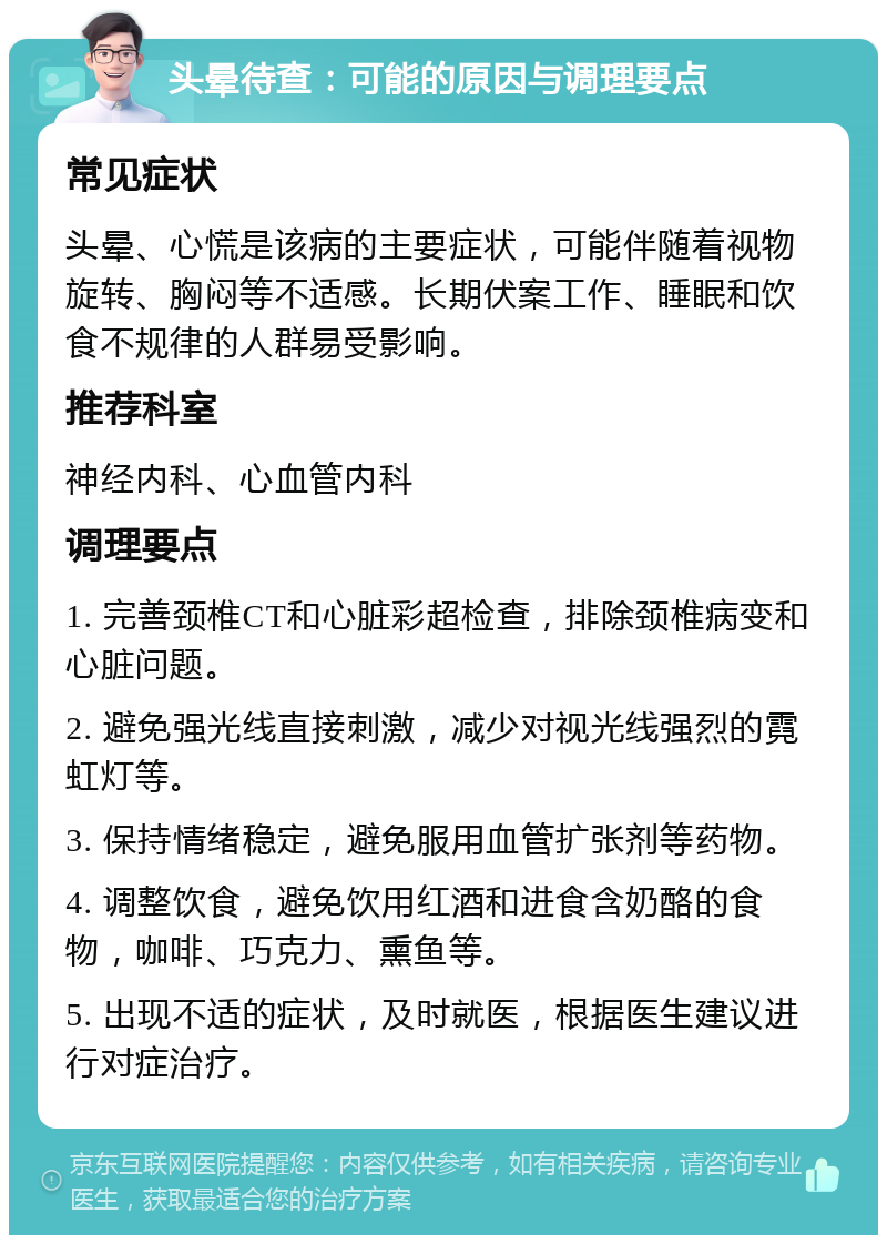 头晕待查：可能的原因与调理要点 常见症状 头晕、心慌是该病的主要症状，可能伴随着视物旋转、胸闷等不适感。长期伏案工作、睡眠和饮食不规律的人群易受影响。 推荐科室 神经内科、心血管内科 调理要点 1. 完善颈椎CT和心脏彩超检查，排除颈椎病变和心脏问题。 2. 避免强光线直接刺激，减少对视光线强烈的霓虹灯等。 3. 保持情绪稳定，避免服用血管扩张剂等药物。 4. 调整饮食，避免饮用红酒和进食含奶酪的食物，咖啡、巧克力、熏鱼等。 5. 出现不适的症状，及时就医，根据医生建议进行对症治疗。