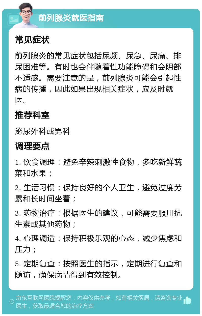 前列腺炎就医指南 常见症状 前列腺炎的常见症状包括尿频、尿急、尿痛、排尿困难等。有时也会伴随着性功能障碍和会阴部不适感。需要注意的是，前列腺炎可能会引起性病的传播，因此如果出现相关症状，应及时就医。 推荐科室 泌尿外科或男科 调理要点 1. 饮食调理：避免辛辣刺激性食物，多吃新鲜蔬菜和水果； 2. 生活习惯：保持良好的个人卫生，避免过度劳累和长时间坐着； 3. 药物治疗：根据医生的建议，可能需要服用抗生素或其他药物； 4. 心理调适：保持积极乐观的心态，减少焦虑和压力； 5. 定期复查：按照医生的指示，定期进行复查和随访，确保病情得到有效控制。