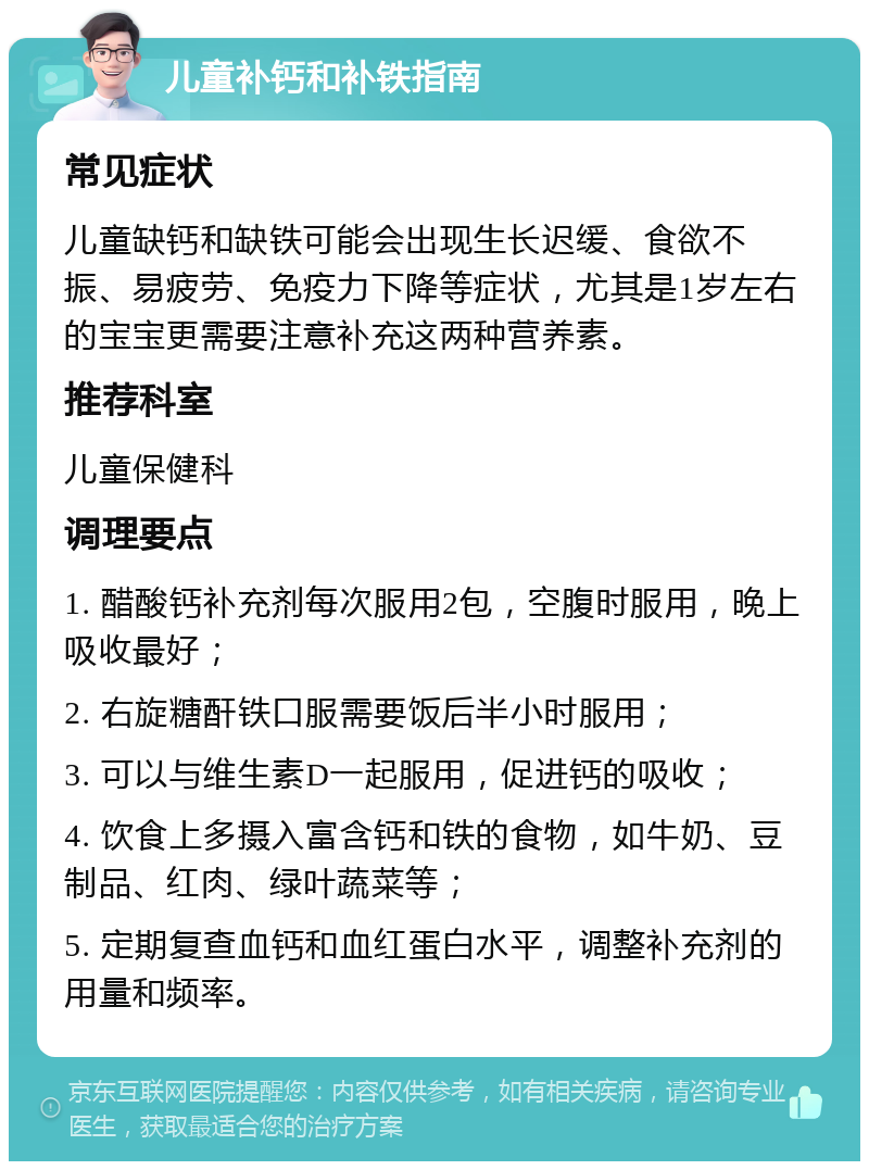 儿童补钙和补铁指南 常见症状 儿童缺钙和缺铁可能会出现生长迟缓、食欲不振、易疲劳、免疫力下降等症状，尤其是1岁左右的宝宝更需要注意补充这两种营养素。 推荐科室 儿童保健科 调理要点 1. 醋酸钙补充剂每次服用2包，空腹时服用，晚上吸收最好； 2. 右旋糖酐铁口服需要饭后半小时服用； 3. 可以与维生素D一起服用，促进钙的吸收； 4. 饮食上多摄入富含钙和铁的食物，如牛奶、豆制品、红肉、绿叶蔬菜等； 5. 定期复查血钙和血红蛋白水平，调整补充剂的用量和频率。