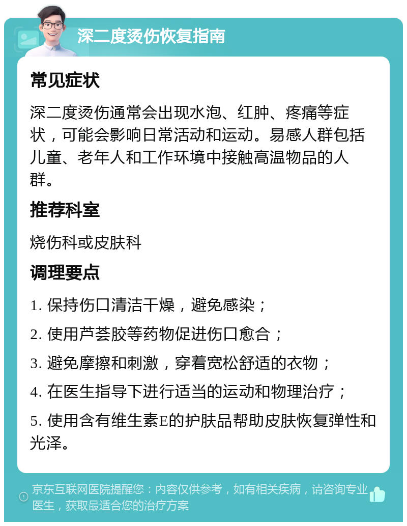 深二度烫伤恢复指南 常见症状 深二度烫伤通常会出现水泡、红肿、疼痛等症状，可能会影响日常活动和运动。易感人群包括儿童、老年人和工作环境中接触高温物品的人群。 推荐科室 烧伤科或皮肤科 调理要点 1. 保持伤口清洁干燥，避免感染； 2. 使用芦荟胶等药物促进伤口愈合； 3. 避免摩擦和刺激，穿着宽松舒适的衣物； 4. 在医生指导下进行适当的运动和物理治疗； 5. 使用含有维生素E的护肤品帮助皮肤恢复弹性和光泽。