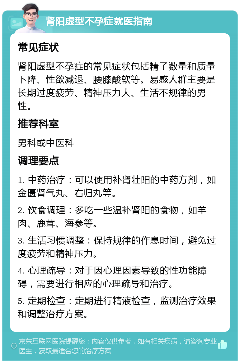 肾阳虚型不孕症就医指南 常见症状 肾阳虚型不孕症的常见症状包括精子数量和质量下降、性欲减退、腰膝酸软等。易感人群主要是长期过度疲劳、精神压力大、生活不规律的男性。 推荐科室 男科或中医科 调理要点 1. 中药治疗：可以使用补肾壮阳的中药方剂，如金匮肾气丸、右归丸等。 2. 饮食调理：多吃一些温补肾阳的食物，如羊肉、鹿茸、海参等。 3. 生活习惯调整：保持规律的作息时间，避免过度疲劳和精神压力。 4. 心理疏导：对于因心理因素导致的性功能障碍，需要进行相应的心理疏导和治疗。 5. 定期检查：定期进行精液检查，监测治疗效果和调整治疗方案。