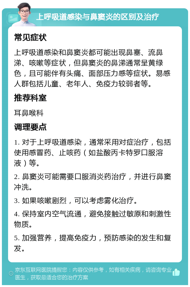 上呼吸道感染与鼻窦炎的区别及治疗 常见症状 上呼吸道感染和鼻窦炎都可能出现鼻塞、流鼻涕、咳嗽等症状，但鼻窦炎的鼻涕通常呈黄绿色，且可能伴有头痛、面部压力感等症状。易感人群包括儿童、老年人、免疫力较弱者等。 推荐科室 耳鼻喉科 调理要点 1. 对于上呼吸道感染，通常采用对症治疗，包括使用感冒药、止咳药（如盐酸丙卡特罗口服溶液）等。 2. 鼻窦炎可能需要口服消炎药治疗，并进行鼻窦冲洗。 3. 如果咳嗽剧烈，可以考虑雾化治疗。 4. 保持室内空气流通，避免接触过敏原和刺激性物质。 5. 加强营养，提高免疫力，预防感染的发生和复发。