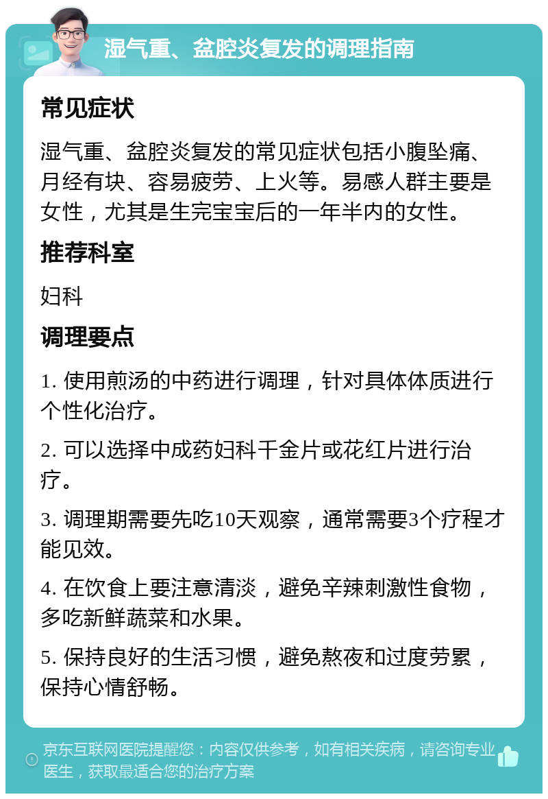 湿气重、盆腔炎复发的调理指南 常见症状 湿气重、盆腔炎复发的常见症状包括小腹坠痛、月经有块、容易疲劳、上火等。易感人群主要是女性，尤其是生完宝宝后的一年半内的女性。 推荐科室 妇科 调理要点 1. 使用煎汤的中药进行调理，针对具体体质进行个性化治疗。 2. 可以选择中成药妇科千金片或花红片进行治疗。 3. 调理期需要先吃10天观察，通常需要3个疗程才能见效。 4. 在饮食上要注意清淡，避免辛辣刺激性食物，多吃新鲜蔬菜和水果。 5. 保持良好的生活习惯，避免熬夜和过度劳累，保持心情舒畅。