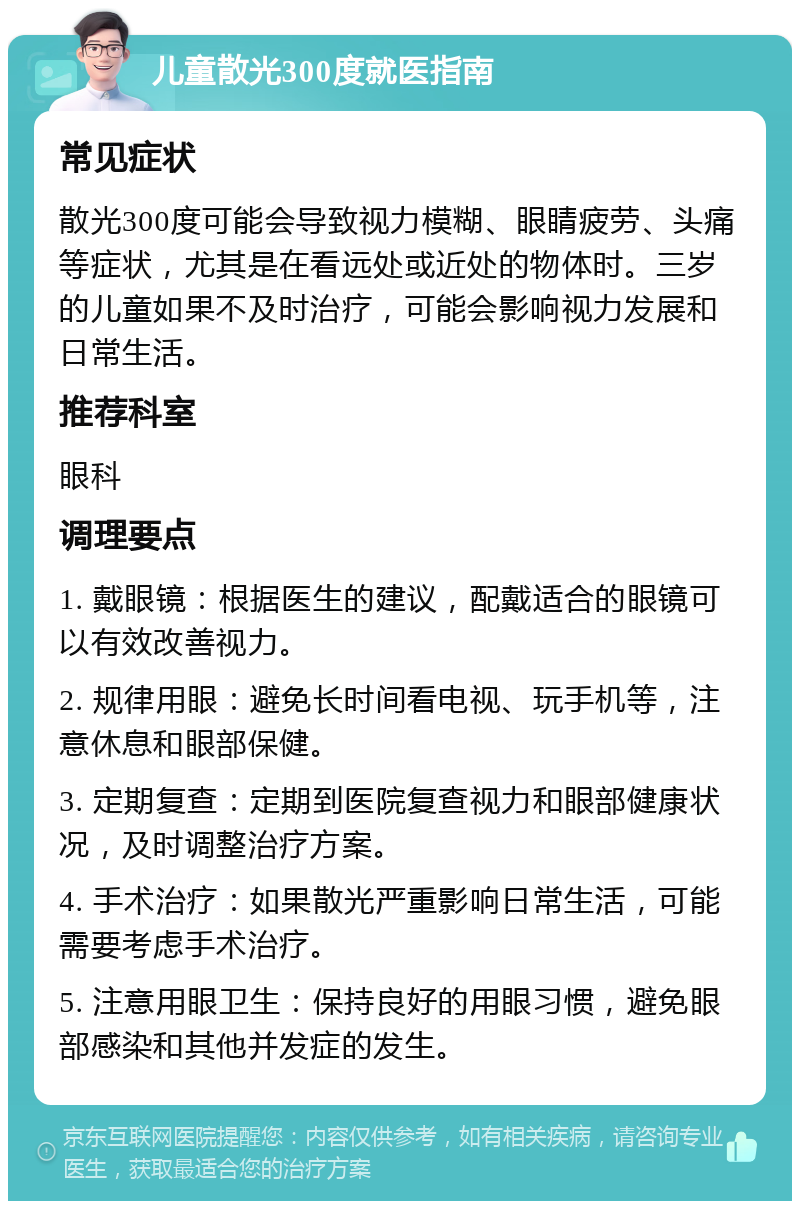 儿童散光300度就医指南 常见症状 散光300度可能会导致视力模糊、眼睛疲劳、头痛等症状，尤其是在看远处或近处的物体时。三岁的儿童如果不及时治疗，可能会影响视力发展和日常生活。 推荐科室 眼科 调理要点 1. 戴眼镜：根据医生的建议，配戴适合的眼镜可以有效改善视力。 2. 规律用眼：避免长时间看电视、玩手机等，注意休息和眼部保健。 3. 定期复查：定期到医院复查视力和眼部健康状况，及时调整治疗方案。 4. 手术治疗：如果散光严重影响日常生活，可能需要考虑手术治疗。 5. 注意用眼卫生：保持良好的用眼习惯，避免眼部感染和其他并发症的发生。