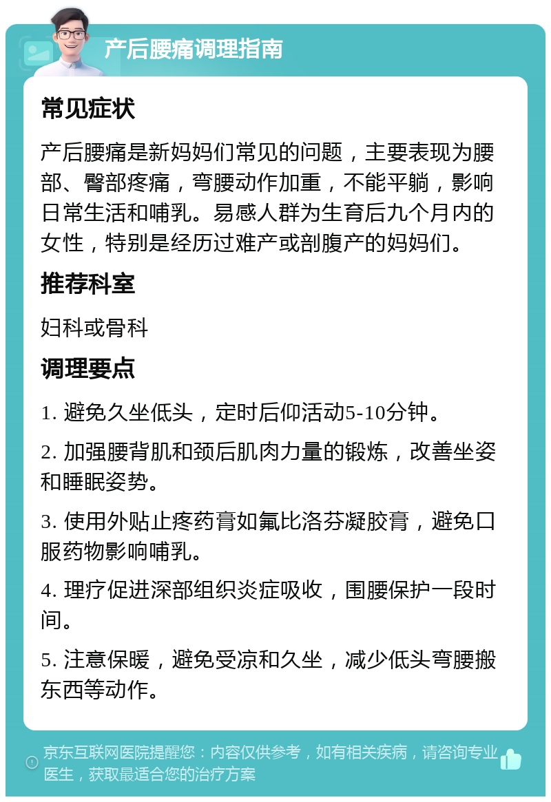 产后腰痛调理指南 常见症状 产后腰痛是新妈妈们常见的问题，主要表现为腰部、臀部疼痛，弯腰动作加重，不能平躺，影响日常生活和哺乳。易感人群为生育后九个月内的女性，特别是经历过难产或剖腹产的妈妈们。 推荐科室 妇科或骨科 调理要点 1. 避免久坐低头，定时后仰活动5-10分钟。 2. 加强腰背肌和颈后肌肉力量的锻炼，改善坐姿和睡眠姿势。 3. 使用外贴止疼药膏如氟比洛芬凝胶膏，避免口服药物影响哺乳。 4. 理疗促进深部组织炎症吸收，围腰保护一段时间。 5. 注意保暖，避免受凉和久坐，减少低头弯腰搬东西等动作。