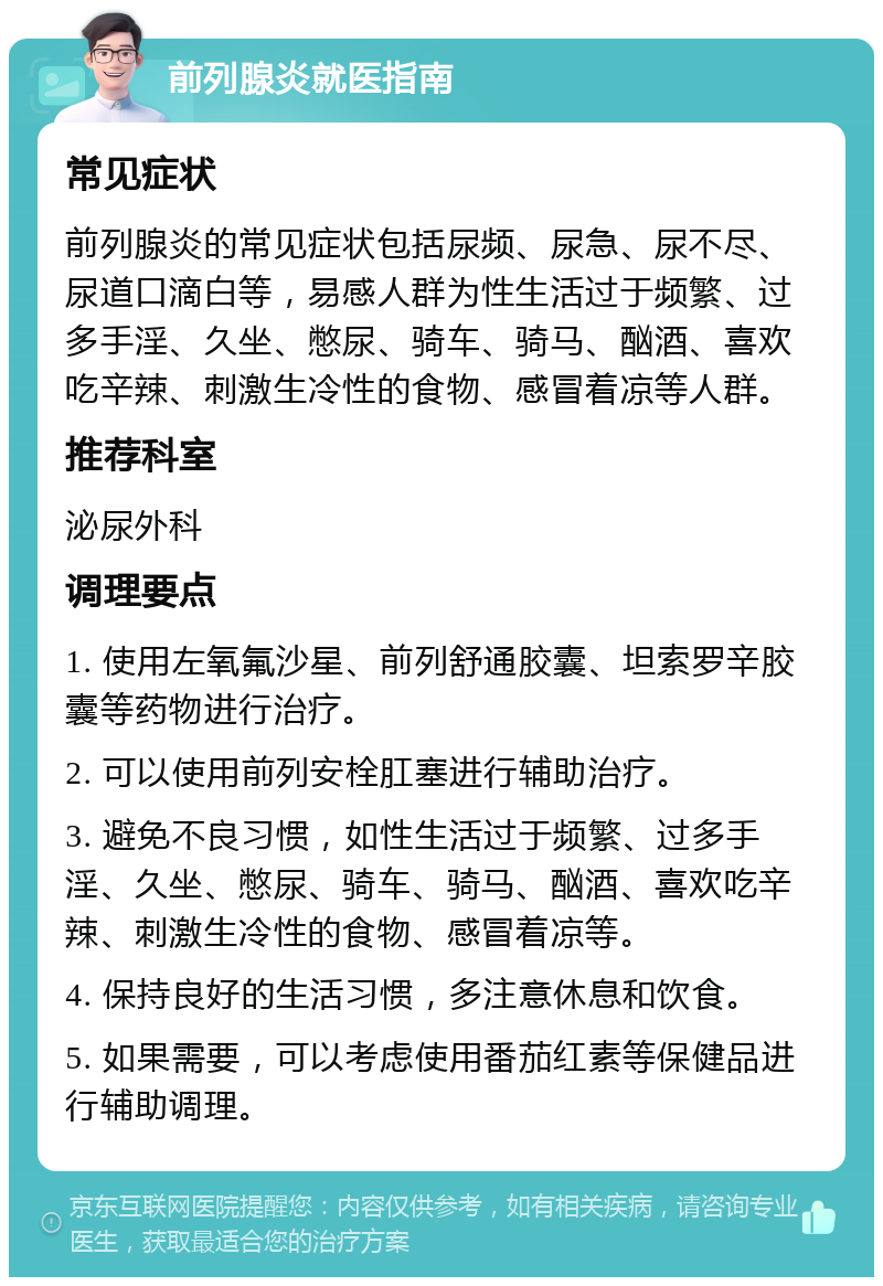 前列腺炎就医指南 常见症状 前列腺炎的常见症状包括尿频、尿急、尿不尽、尿道口滴白等，易感人群为性生活过于频繁、过多手淫、久坐、憋尿、骑车、骑马、酗酒、喜欢吃辛辣、刺激生冷性的食物、感冒着凉等人群。 推荐科室 泌尿外科 调理要点 1. 使用左氧氟沙星、前列舒通胶囊、坦索罗辛胶囊等药物进行治疗。 2. 可以使用前列安栓肛塞进行辅助治疗。 3. 避免不良习惯，如性生活过于频繁、过多手淫、久坐、憋尿、骑车、骑马、酗酒、喜欢吃辛辣、刺激生冷性的食物、感冒着凉等。 4. 保持良好的生活习惯，多注意休息和饮食。 5. 如果需要，可以考虑使用番茄红素等保健品进行辅助调理。