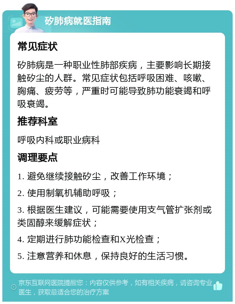 矽肺病就医指南 常见症状 矽肺病是一种职业性肺部疾病，主要影响长期接触矽尘的人群。常见症状包括呼吸困难、咳嗽、胸痛、疲劳等，严重时可能导致肺功能衰竭和呼吸衰竭。 推荐科室 呼吸内科或职业病科 调理要点 1. 避免继续接触矽尘，改善工作环境； 2. 使用制氧机辅助呼吸； 3. 根据医生建议，可能需要使用支气管扩张剂或类固醇来缓解症状； 4. 定期进行肺功能检查和X光检查； 5. 注意营养和休息，保持良好的生活习惯。