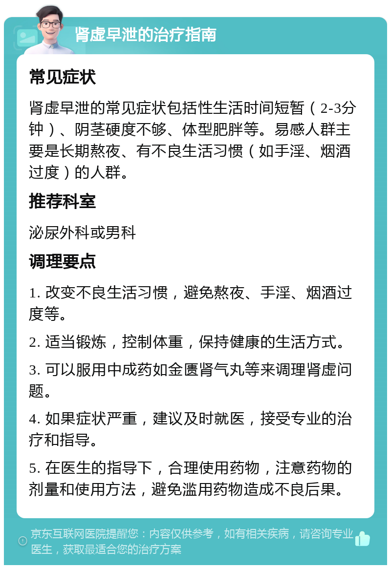 肾虚早泄的治疗指南 常见症状 肾虚早泄的常见症状包括性生活时间短暂（2-3分钟）、阴茎硬度不够、体型肥胖等。易感人群主要是长期熬夜、有不良生活习惯（如手淫、烟酒过度）的人群。 推荐科室 泌尿外科或男科 调理要点 1. 改变不良生活习惯，避免熬夜、手淫、烟酒过度等。 2. 适当锻炼，控制体重，保持健康的生活方式。 3. 可以服用中成药如金匮肾气丸等来调理肾虚问题。 4. 如果症状严重，建议及时就医，接受专业的治疗和指导。 5. 在医生的指导下，合理使用药物，注意药物的剂量和使用方法，避免滥用药物造成不良后果。