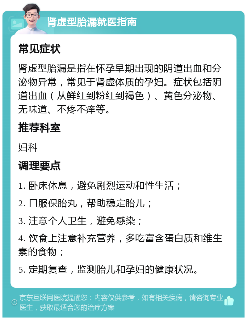 肾虚型胎漏就医指南 常见症状 肾虚型胎漏是指在怀孕早期出现的阴道出血和分泌物异常，常见于肾虚体质的孕妇。症状包括阴道出血（从鲜红到粉红到褐色）、黄色分泌物、无味道、不疼不痒等。 推荐科室 妇科 调理要点 1. 卧床休息，避免剧烈运动和性生活； 2. 口服保胎丸，帮助稳定胎儿； 3. 注意个人卫生，避免感染； 4. 饮食上注意补充营养，多吃富含蛋白质和维生素的食物； 5. 定期复查，监测胎儿和孕妇的健康状况。