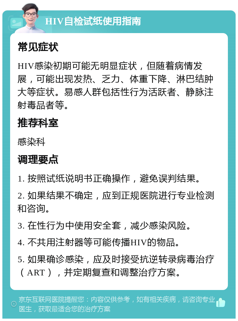 HIV自检试纸使用指南 常见症状 HIV感染初期可能无明显症状，但随着病情发展，可能出现发热、乏力、体重下降、淋巴结肿大等症状。易感人群包括性行为活跃者、静脉注射毒品者等。 推荐科室 感染科 调理要点 1. 按照试纸说明书正确操作，避免误判结果。 2. 如果结果不确定，应到正规医院进行专业检测和咨询。 3. 在性行为中使用安全套，减少感染风险。 4. 不共用注射器等可能传播HIV的物品。 5. 如果确诊感染，应及时接受抗逆转录病毒治疗（ART），并定期复查和调整治疗方案。