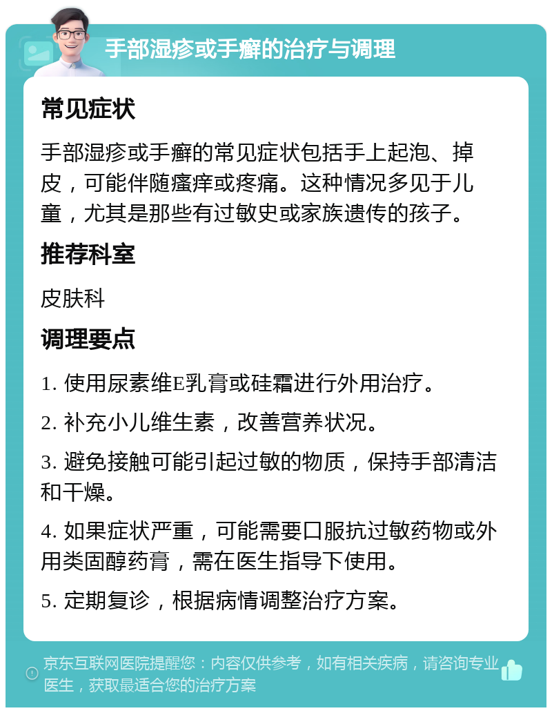 手部湿疹或手癣的治疗与调理 常见症状 手部湿疹或手癣的常见症状包括手上起泡、掉皮，可能伴随瘙痒或疼痛。这种情况多见于儿童，尤其是那些有过敏史或家族遗传的孩子。 推荐科室 皮肤科 调理要点 1. 使用尿素维E乳膏或硅霜进行外用治疗。 2. 补充小儿维生素，改善营养状况。 3. 避免接触可能引起过敏的物质，保持手部清洁和干燥。 4. 如果症状严重，可能需要口服抗过敏药物或外用类固醇药膏，需在医生指导下使用。 5. 定期复诊，根据病情调整治疗方案。