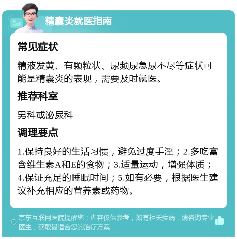 精囊炎就医指南 常见症状 精液发黄、有颗粒状、尿频尿急尿不尽等症状可能是精囊炎的表现，需要及时就医。 推荐科室 男科或泌尿科 调理要点 1.保持良好的生活习惯，避免过度手淫；2.多吃富含维生素A和E的食物；3.适量运动，增强体质；4.保证充足的睡眠时间；5.如有必要，根据医生建议补充相应的营养素或药物。