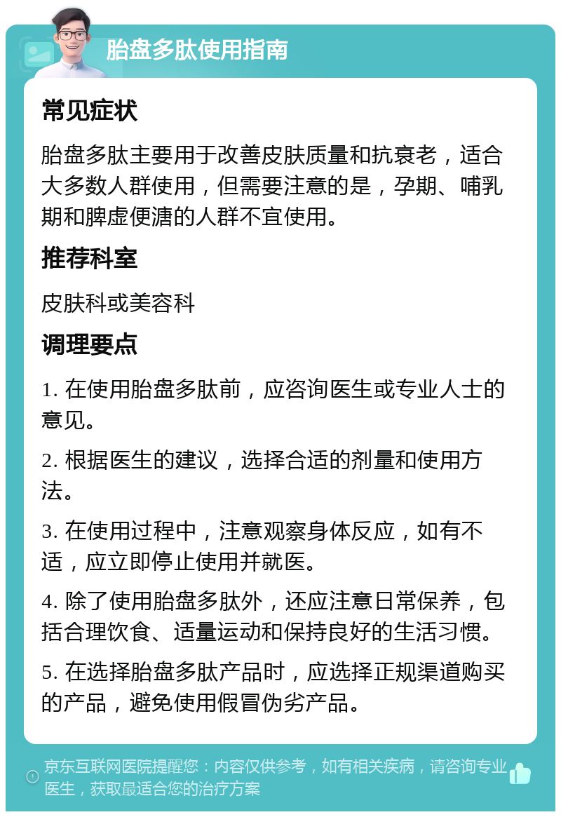 胎盘多肽使用指南 常见症状 胎盘多肽主要用于改善皮肤质量和抗衰老，适合大多数人群使用，但需要注意的是，孕期、哺乳期和脾虚便溏的人群不宜使用。 推荐科室 皮肤科或美容科 调理要点 1. 在使用胎盘多肽前，应咨询医生或专业人士的意见。 2. 根据医生的建议，选择合适的剂量和使用方法。 3. 在使用过程中，注意观察身体反应，如有不适，应立即停止使用并就医。 4. 除了使用胎盘多肽外，还应注意日常保养，包括合理饮食、适量运动和保持良好的生活习惯。 5. 在选择胎盘多肽产品时，应选择正规渠道购买的产品，避免使用假冒伪劣产品。