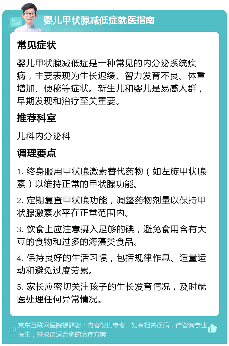 婴儿甲状腺减低症就医指南 常见症状 婴儿甲状腺减低症是一种常见的内分泌系统疾病，主要表现为生长迟缓、智力发育不良、体重增加、便秘等症状。新生儿和婴儿是易感人群，早期发现和治疗至关重要。 推荐科室 儿科内分泌科 调理要点 1. 终身服用甲状腺激素替代药物（如左旋甲状腺素）以维持正常的甲状腺功能。 2. 定期复查甲状腺功能，调整药物剂量以保持甲状腺激素水平在正常范围内。 3. 饮食上应注意摄入足够的碘，避免食用含有大豆的食物和过多的海藻类食品。 4. 保持良好的生活习惯，包括规律作息、适量运动和避免过度劳累。 5. 家长应密切关注孩子的生长发育情况，及时就医处理任何异常情况。