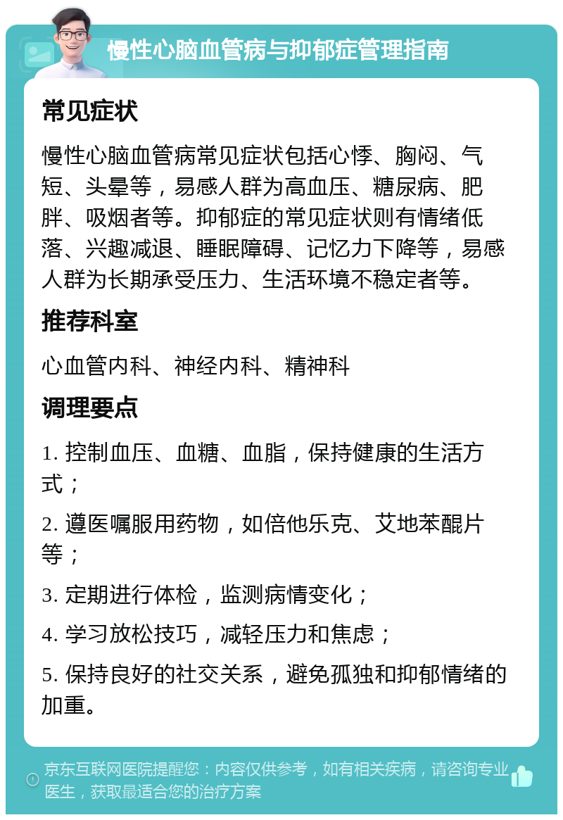 慢性心脑血管病与抑郁症管理指南 常见症状 慢性心脑血管病常见症状包括心悸、胸闷、气短、头晕等，易感人群为高血压、糖尿病、肥胖、吸烟者等。抑郁症的常见症状则有情绪低落、兴趣减退、睡眠障碍、记忆力下降等，易感人群为长期承受压力、生活环境不稳定者等。 推荐科室 心血管内科、神经内科、精神科 调理要点 1. 控制血压、血糖、血脂，保持健康的生活方式； 2. 遵医嘱服用药物，如倍他乐克、艾地苯醌片等； 3. 定期进行体检，监测病情变化； 4. 学习放松技巧，减轻压力和焦虑； 5. 保持良好的社交关系，避免孤独和抑郁情绪的加重。