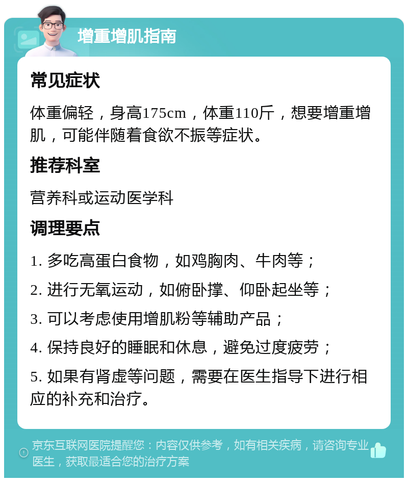 增重增肌指南 常见症状 体重偏轻，身高175cm，体重110斤，想要增重增肌，可能伴随着食欲不振等症状。 推荐科室 营养科或运动医学科 调理要点 1. 多吃高蛋白食物，如鸡胸肉、牛肉等； 2. 进行无氧运动，如俯卧撑、仰卧起坐等； 3. 可以考虑使用增肌粉等辅助产品； 4. 保持良好的睡眠和休息，避免过度疲劳； 5. 如果有肾虚等问题，需要在医生指导下进行相应的补充和治疗。