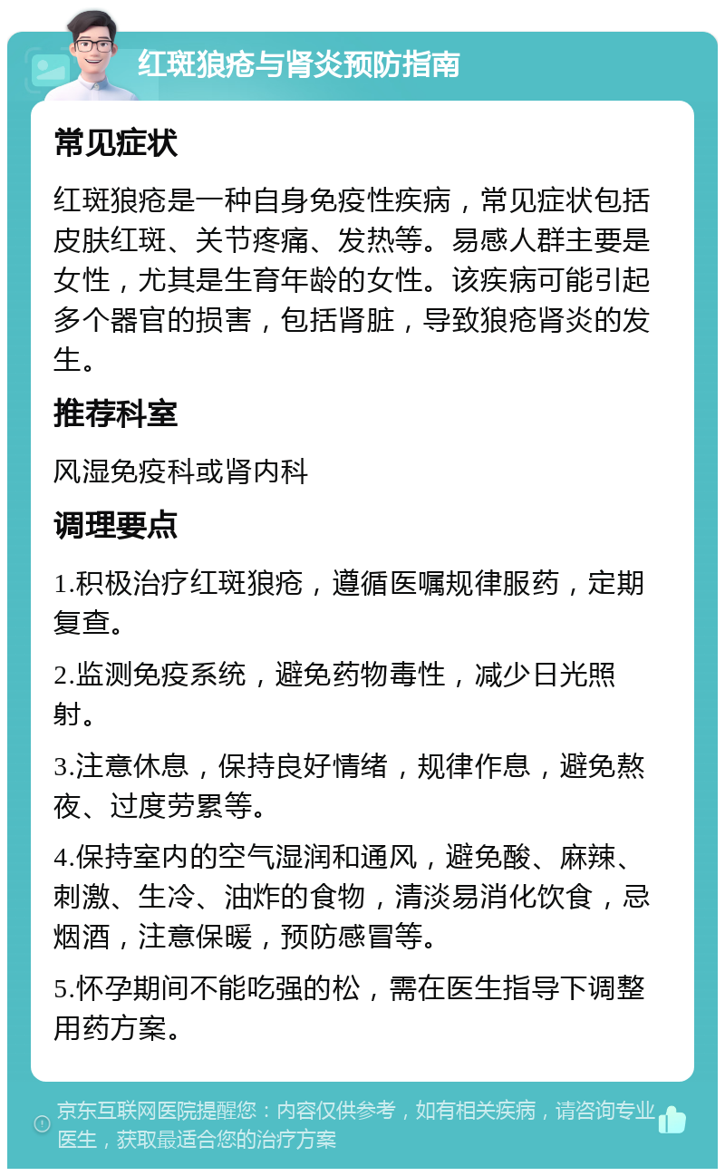 红斑狼疮与肾炎预防指南 常见症状 红斑狼疮是一种自身免疫性疾病，常见症状包括皮肤红斑、关节疼痛、发热等。易感人群主要是女性，尤其是生育年龄的女性。该疾病可能引起多个器官的损害，包括肾脏，导致狼疮肾炎的发生。 推荐科室 风湿免疫科或肾内科 调理要点 1.积极治疗红斑狼疮，遵循医嘱规律服药，定期复查。 2.监测免疫系统，避免药物毒性，减少日光照射。 3.注意休息，保持良好情绪，规律作息，避免熬夜、过度劳累等。 4.保持室内的空气湿润和通风，避免酸、麻辣、刺激、生冷、油炸的食物，清淡易消化饮食，忌烟酒，注意保暖，预防感冒等。 5.怀孕期间不能吃强的松，需在医生指导下调整用药方案。