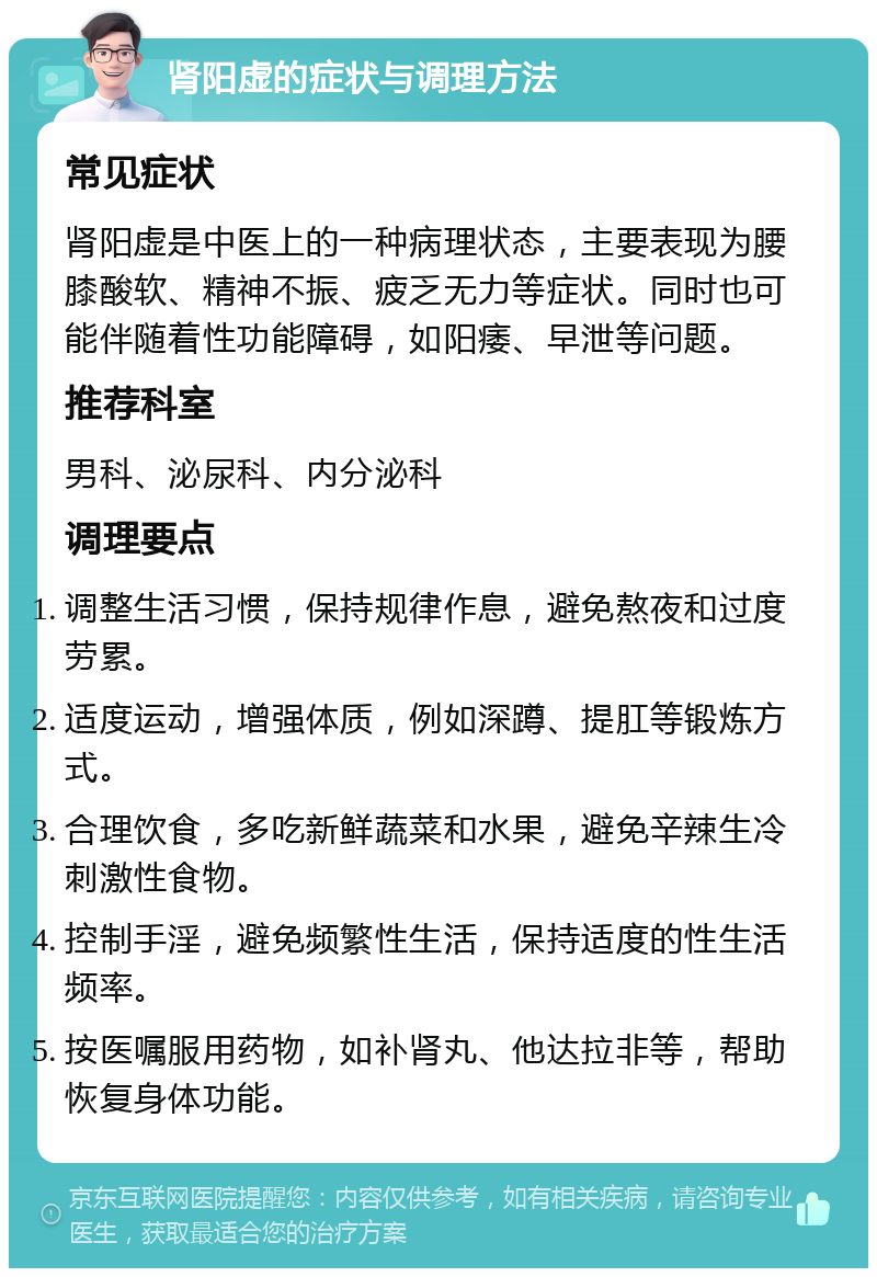 肾阳虚的症状与调理方法 常见症状 肾阳虚是中医上的一种病理状态，主要表现为腰膝酸软、精神不振、疲乏无力等症状。同时也可能伴随着性功能障碍，如阳痿、早泄等问题。 推荐科室 男科、泌尿科、内分泌科 调理要点 调整生活习惯，保持规律作息，避免熬夜和过度劳累。 适度运动，增强体质，例如深蹲、提肛等锻炼方式。 合理饮食，多吃新鲜蔬菜和水果，避免辛辣生冷刺激性食物。 控制手淫，避免频繁性生活，保持适度的性生活频率。 按医嘱服用药物，如补肾丸、他达拉非等，帮助恢复身体功能。