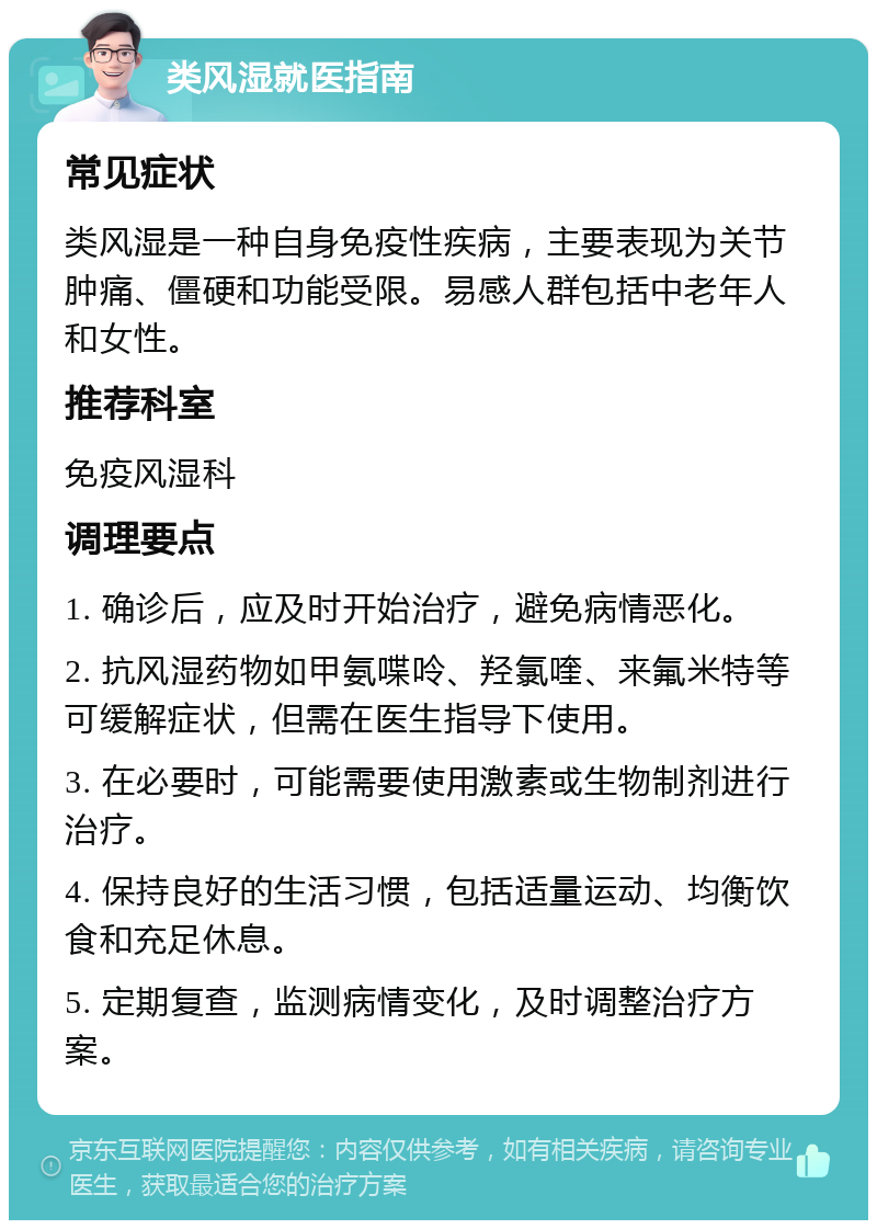 类风湿就医指南 常见症状 类风湿是一种自身免疫性疾病，主要表现为关节肿痛、僵硬和功能受限。易感人群包括中老年人和女性。 推荐科室 免疫风湿科 调理要点 1. 确诊后，应及时开始治疗，避免病情恶化。 2. 抗风湿药物如甲氨喋呤、羟氯喹、来氟米特等可缓解症状，但需在医生指导下使用。 3. 在必要时，可能需要使用激素或生物制剂进行治疗。 4. 保持良好的生活习惯，包括适量运动、均衡饮食和充足休息。 5. 定期复查，监测病情变化，及时调整治疗方案。