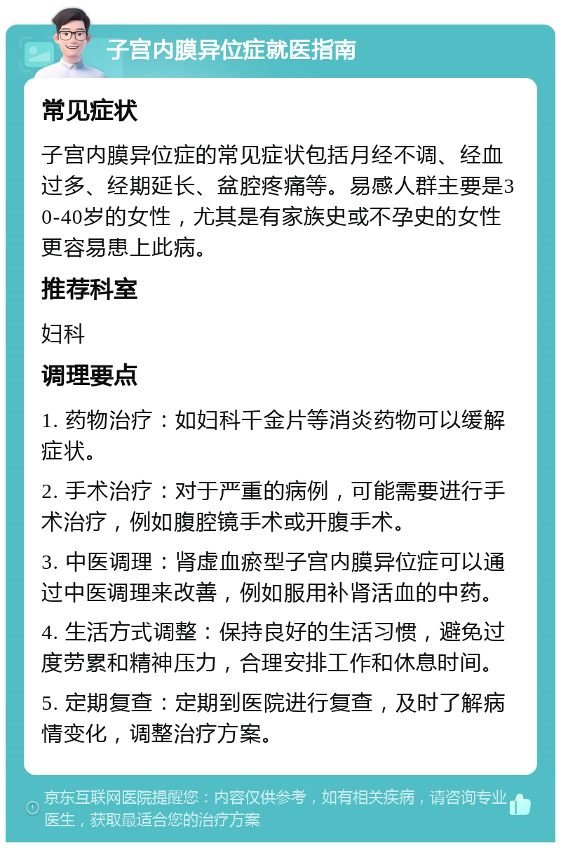 子宫内膜异位症就医指南 常见症状 子宫内膜异位症的常见症状包括月经不调、经血过多、经期延长、盆腔疼痛等。易感人群主要是30-40岁的女性，尤其是有家族史或不孕史的女性更容易患上此病。 推荐科室 妇科 调理要点 1. 药物治疗：如妇科千金片等消炎药物可以缓解症状。 2. 手术治疗：对于严重的病例，可能需要进行手术治疗，例如腹腔镜手术或开腹手术。 3. 中医调理：肾虚血瘀型子宫内膜异位症可以通过中医调理来改善，例如服用补肾活血的中药。 4. 生活方式调整：保持良好的生活习惯，避免过度劳累和精神压力，合理安排工作和休息时间。 5. 定期复查：定期到医院进行复查，及时了解病情变化，调整治疗方案。