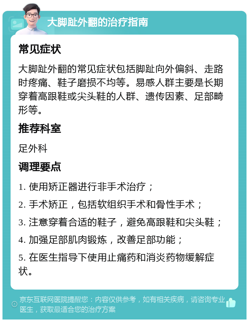 大脚趾外翻的治疗指南 常见症状 大脚趾外翻的常见症状包括脚趾向外偏斜、走路时疼痛、鞋子磨损不均等。易感人群主要是长期穿着高跟鞋或尖头鞋的人群、遗传因素、足部畸形等。 推荐科室 足外科 调理要点 1. 使用矫正器进行非手术治疗； 2. 手术矫正，包括软组织手术和骨性手术； 3. 注意穿着合适的鞋子，避免高跟鞋和尖头鞋； 4. 加强足部肌肉锻炼，改善足部功能； 5. 在医生指导下使用止痛药和消炎药物缓解症状。