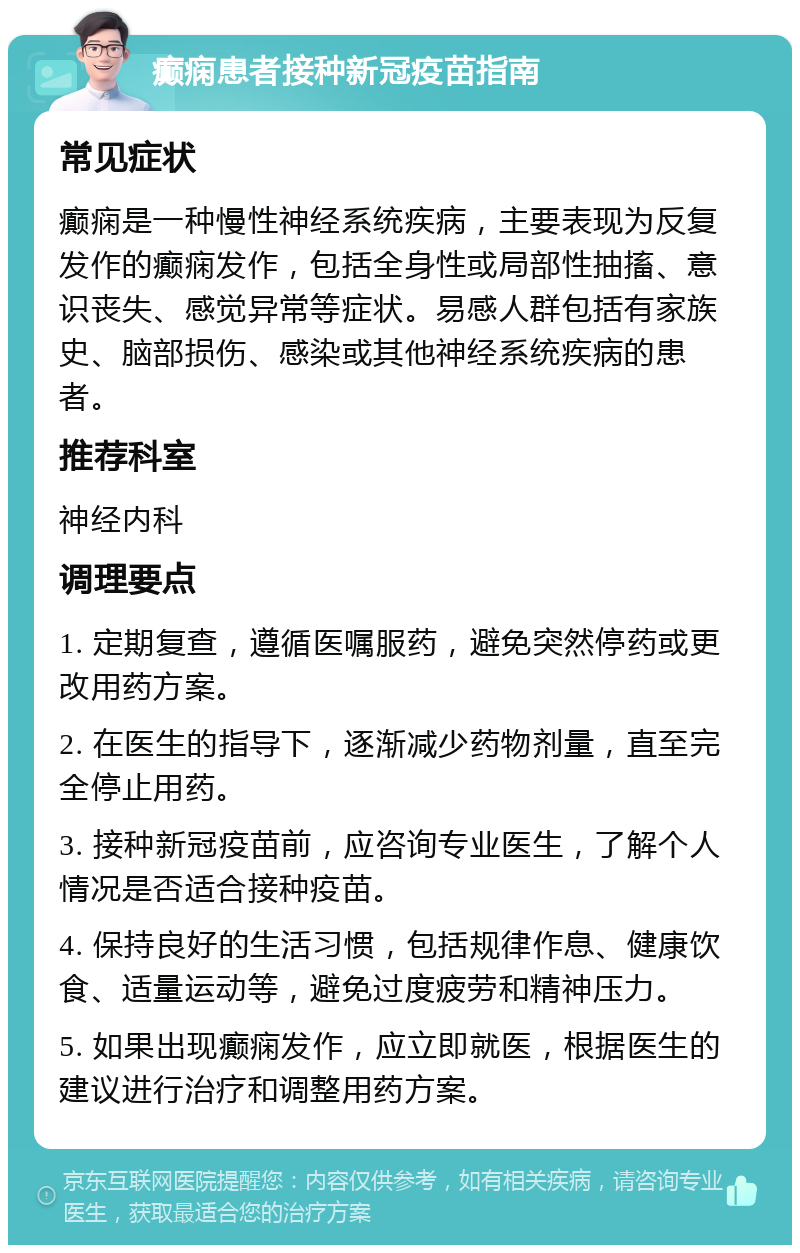 癫痫患者接种新冠疫苗指南 常见症状 癫痫是一种慢性神经系统疾病，主要表现为反复发作的癫痫发作，包括全身性或局部性抽搐、意识丧失、感觉异常等症状。易感人群包括有家族史、脑部损伤、感染或其他神经系统疾病的患者。 推荐科室 神经内科 调理要点 1. 定期复查，遵循医嘱服药，避免突然停药或更改用药方案。 2. 在医生的指导下，逐渐减少药物剂量，直至完全停止用药。 3. 接种新冠疫苗前，应咨询专业医生，了解个人情况是否适合接种疫苗。 4. 保持良好的生活习惯，包括规律作息、健康饮食、适量运动等，避免过度疲劳和精神压力。 5. 如果出现癫痫发作，应立即就医，根据医生的建议进行治疗和调整用药方案。