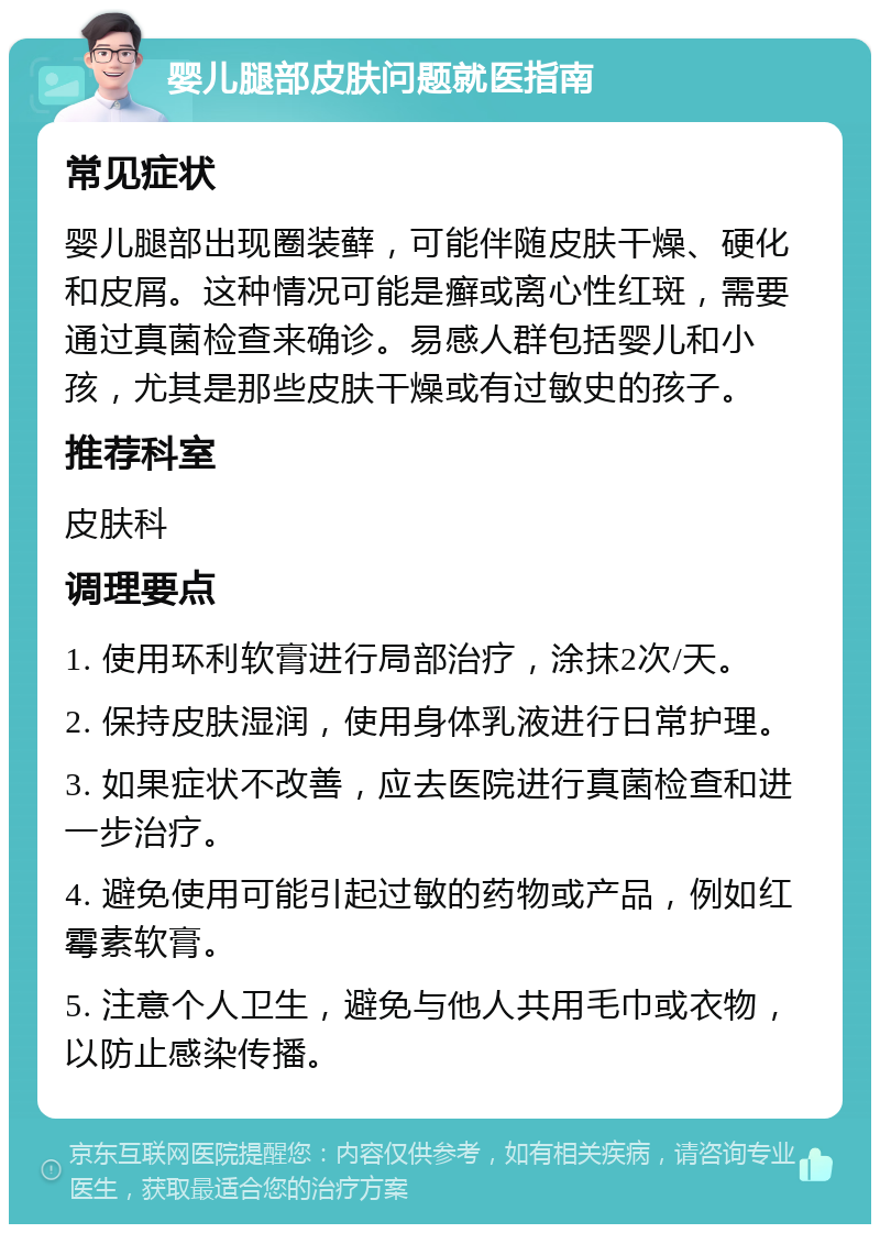 婴儿腿部皮肤问题就医指南 常见症状 婴儿腿部出现圈装藓，可能伴随皮肤干燥、硬化和皮屑。这种情况可能是癣或离心性红斑，需要通过真菌检查来确诊。易感人群包括婴儿和小孩，尤其是那些皮肤干燥或有过敏史的孩子。 推荐科室 皮肤科 调理要点 1. 使用环利软膏进行局部治疗，涂抹2次/天。 2. 保持皮肤湿润，使用身体乳液进行日常护理。 3. 如果症状不改善，应去医院进行真菌检查和进一步治疗。 4. 避免使用可能引起过敏的药物或产品，例如红霉素软膏。 5. 注意个人卫生，避免与他人共用毛巾或衣物，以防止感染传播。