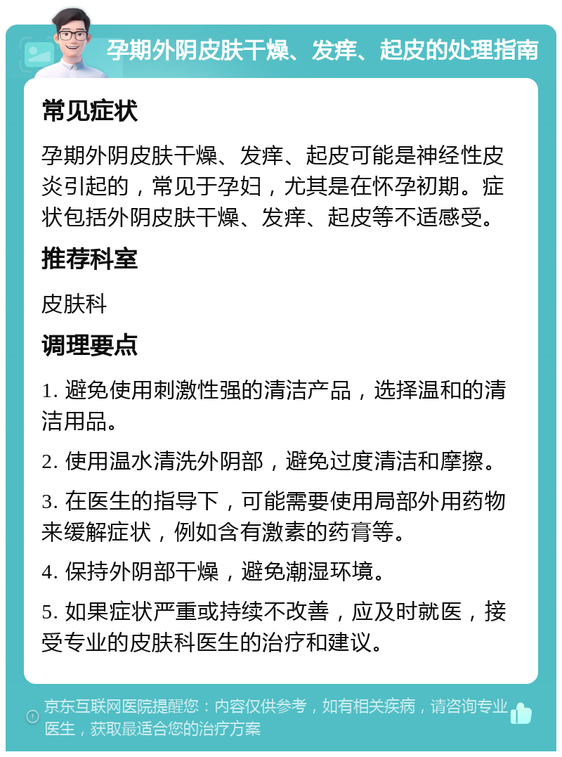 孕期外阴皮肤干燥、发痒、起皮的处理指南 常见症状 孕期外阴皮肤干燥、发痒、起皮可能是神经性皮炎引起的，常见于孕妇，尤其是在怀孕初期。症状包括外阴皮肤干燥、发痒、起皮等不适感受。 推荐科室 皮肤科 调理要点 1. 避免使用刺激性强的清洁产品，选择温和的清洁用品。 2. 使用温水清洗外阴部，避免过度清洁和摩擦。 3. 在医生的指导下，可能需要使用局部外用药物来缓解症状，例如含有激素的药膏等。 4. 保持外阴部干燥，避免潮湿环境。 5. 如果症状严重或持续不改善，应及时就医，接受专业的皮肤科医生的治疗和建议。