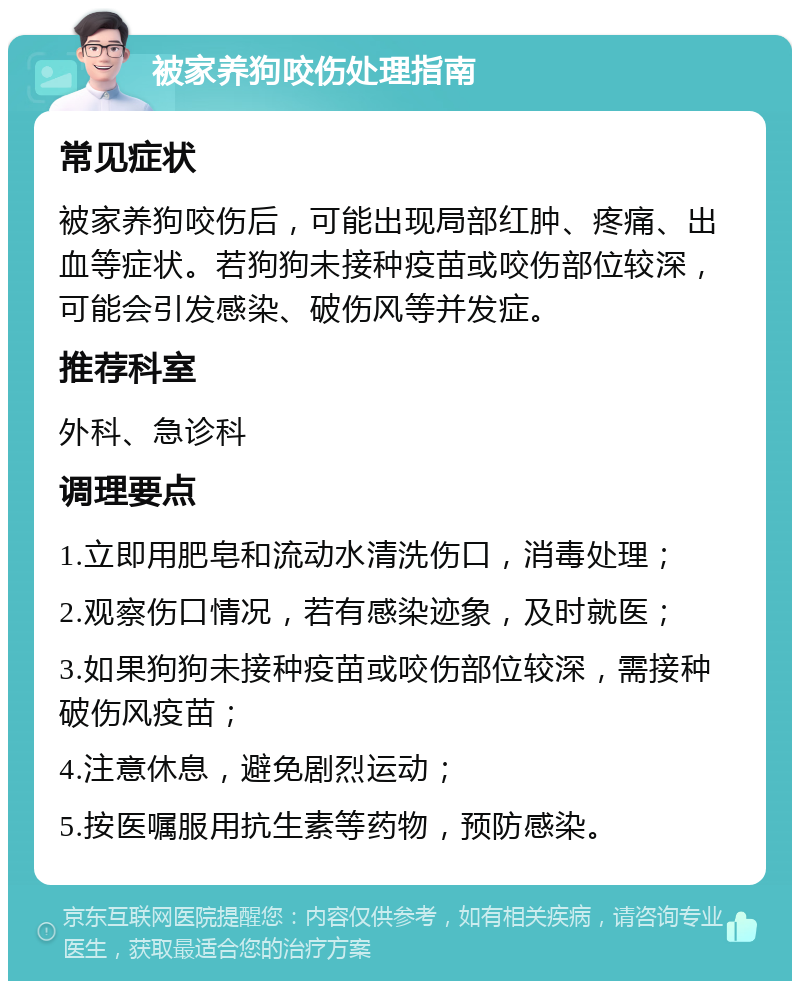 被家养狗咬伤处理指南 常见症状 被家养狗咬伤后，可能出现局部红肿、疼痛、出血等症状。若狗狗未接种疫苗或咬伤部位较深，可能会引发感染、破伤风等并发症。 推荐科室 外科、急诊科 调理要点 1.立即用肥皂和流动水清洗伤口，消毒处理； 2.观察伤口情况，若有感染迹象，及时就医； 3.如果狗狗未接种疫苗或咬伤部位较深，需接种破伤风疫苗； 4.注意休息，避免剧烈运动； 5.按医嘱服用抗生素等药物，预防感染。