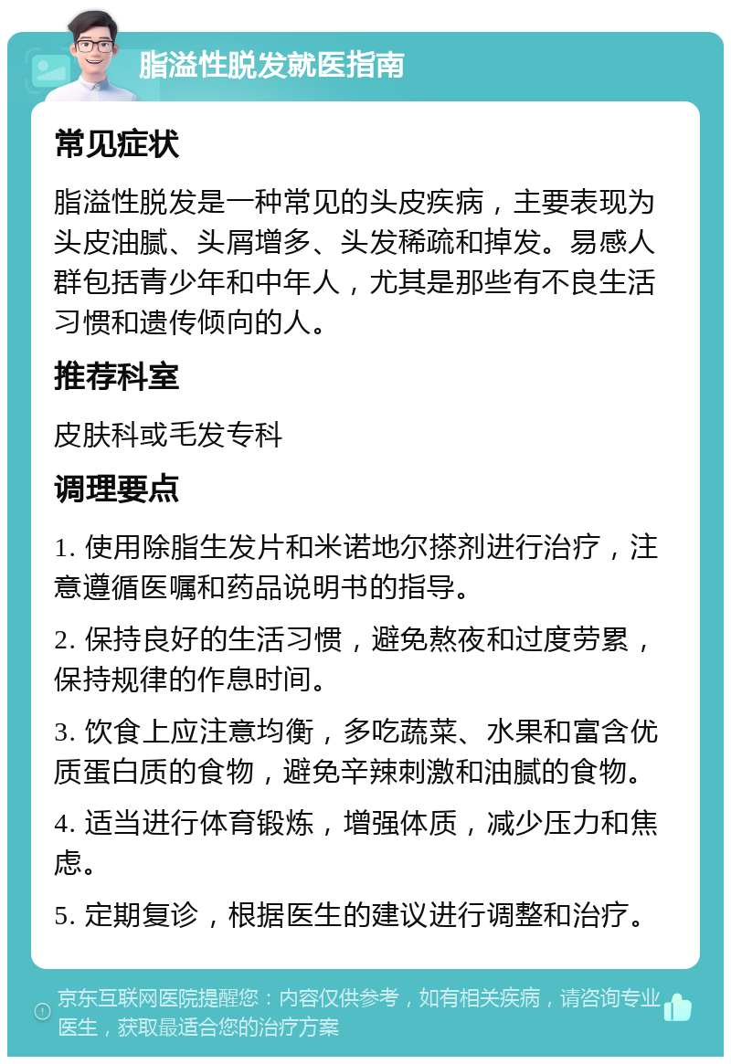 脂溢性脱发就医指南 常见症状 脂溢性脱发是一种常见的头皮疾病，主要表现为头皮油腻、头屑增多、头发稀疏和掉发。易感人群包括青少年和中年人，尤其是那些有不良生活习惯和遗传倾向的人。 推荐科室 皮肤科或毛发专科 调理要点 1. 使用除脂生发片和米诺地尔搽剂进行治疗，注意遵循医嘱和药品说明书的指导。 2. 保持良好的生活习惯，避免熬夜和过度劳累，保持规律的作息时间。 3. 饮食上应注意均衡，多吃蔬菜、水果和富含优质蛋白质的食物，避免辛辣刺激和油腻的食物。 4. 适当进行体育锻炼，增强体质，减少压力和焦虑。 5. 定期复诊，根据医生的建议进行调整和治疗。