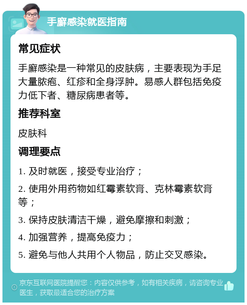 手廯感染就医指南 常见症状 手廯感染是一种常见的皮肤病，主要表现为手足大量脓疱、红疹和全身浮肿。易感人群包括免疫力低下者、糖尿病患者等。 推荐科室 皮肤科 调理要点 1. 及时就医，接受专业治疗； 2. 使用外用药物如红霉素软膏、克林霉素软膏等； 3. 保持皮肤清洁干燥，避免摩擦和刺激； 4. 加强营养，提高免疫力； 5. 避免与他人共用个人物品，防止交叉感染。