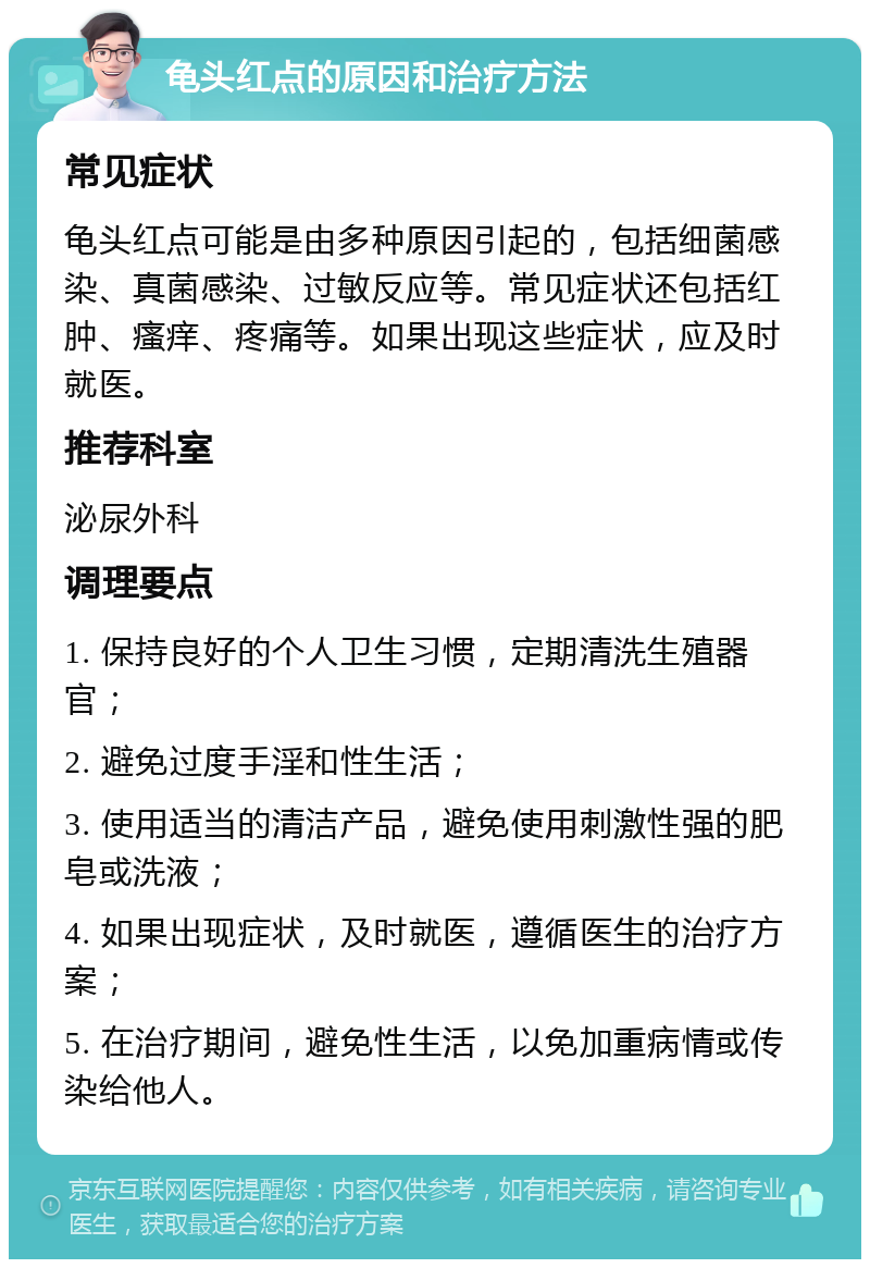 龟头红点的原因和治疗方法 常见症状 龟头红点可能是由多种原因引起的，包括细菌感染、真菌感染、过敏反应等。常见症状还包括红肿、瘙痒、疼痛等。如果出现这些症状，应及时就医。 推荐科室 泌尿外科 调理要点 1. 保持良好的个人卫生习惯，定期清洗生殖器官； 2. 避免过度手淫和性生活； 3. 使用适当的清洁产品，避免使用刺激性强的肥皂或洗液； 4. 如果出现症状，及时就医，遵循医生的治疗方案； 5. 在治疗期间，避免性生活，以免加重病情或传染给他人。