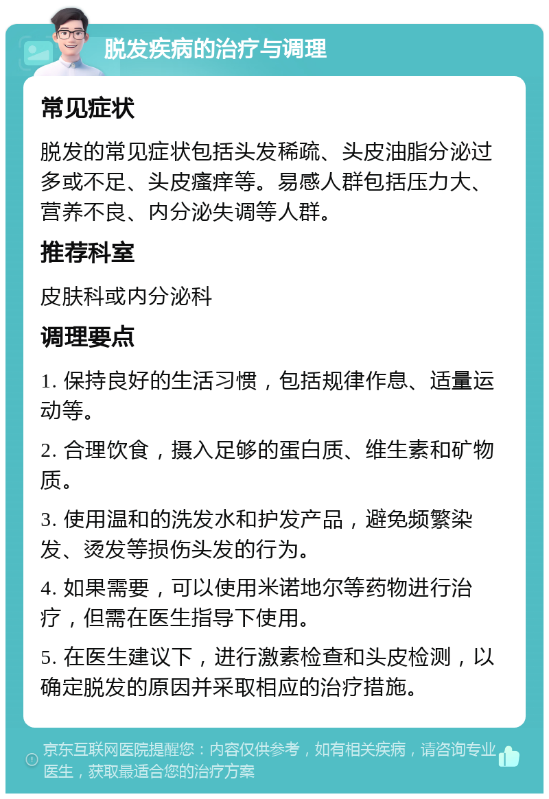 脱发疾病的治疗与调理 常见症状 脱发的常见症状包括头发稀疏、头皮油脂分泌过多或不足、头皮瘙痒等。易感人群包括压力大、营养不良、内分泌失调等人群。 推荐科室 皮肤科或内分泌科 调理要点 1. 保持良好的生活习惯，包括规律作息、适量运动等。 2. 合理饮食，摄入足够的蛋白质、维生素和矿物质。 3. 使用温和的洗发水和护发产品，避免频繁染发、烫发等损伤头发的行为。 4. 如果需要，可以使用米诺地尔等药物进行治疗，但需在医生指导下使用。 5. 在医生建议下，进行激素检查和头皮检测，以确定脱发的原因并采取相应的治疗措施。