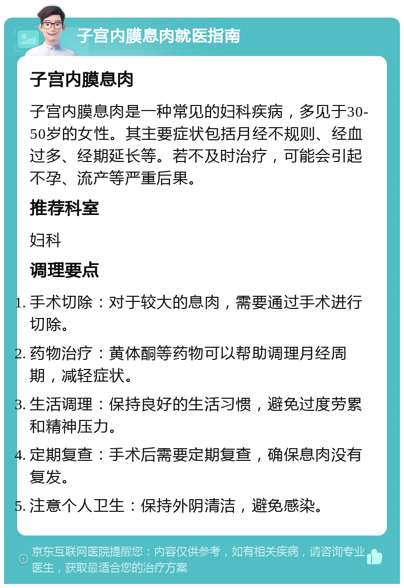 子宫内膜息肉就医指南 子宫内膜息肉 子宫内膜息肉是一种常见的妇科疾病，多见于30-50岁的女性。其主要症状包括月经不规则、经血过多、经期延长等。若不及时治疗，可能会引起不孕、流产等严重后果。 推荐科室 妇科 调理要点 手术切除：对于较大的息肉，需要通过手术进行切除。 药物治疗：黄体酮等药物可以帮助调理月经周期，减轻症状。 生活调理：保持良好的生活习惯，避免过度劳累和精神压力。 定期复查：手术后需要定期复查，确保息肉没有复发。 注意个人卫生：保持外阴清洁，避免感染。