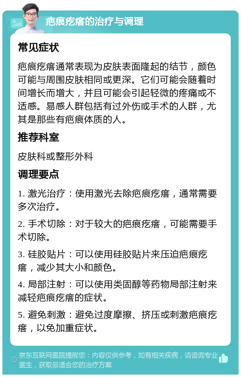 疤痕疙瘩的治疗与调理 常见症状 疤痕疙瘩通常表现为皮肤表面隆起的结节，颜色可能与周围皮肤相同或更深。它们可能会随着时间增长而增大，并且可能会引起轻微的疼痛或不适感。易感人群包括有过外伤或手术的人群，尤其是那些有疤痕体质的人。 推荐科室 皮肤科或整形外科 调理要点 1. 激光治疗：使用激光去除疤痕疙瘩，通常需要多次治疗。 2. 手术切除：对于较大的疤痕疙瘩，可能需要手术切除。 3. 硅胶贴片：可以使用硅胶贴片来压迫疤痕疙瘩，减少其大小和颜色。 4. 局部注射：可以使用类固醇等药物局部注射来减轻疤痕疙瘩的症状。 5. 避免刺激：避免过度摩擦、挤压或刺激疤痕疙瘩，以免加重症状。