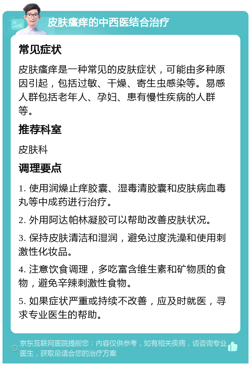 皮肤瘙痒的中西医结合治疗 常见症状 皮肤瘙痒是一种常见的皮肤症状，可能由多种原因引起，包括过敏、干燥、寄生虫感染等。易感人群包括老年人、孕妇、患有慢性疾病的人群等。 推荐科室 皮肤科 调理要点 1. 使用润燥止痒胶囊、湿毒清胶囊和皮肤病血毒丸等中成药进行治疗。 2. 外用阿达帕林凝胶可以帮助改善皮肤状况。 3. 保持皮肤清洁和湿润，避免过度洗澡和使用刺激性化妆品。 4. 注意饮食调理，多吃富含维生素和矿物质的食物，避免辛辣刺激性食物。 5. 如果症状严重或持续不改善，应及时就医，寻求专业医生的帮助。