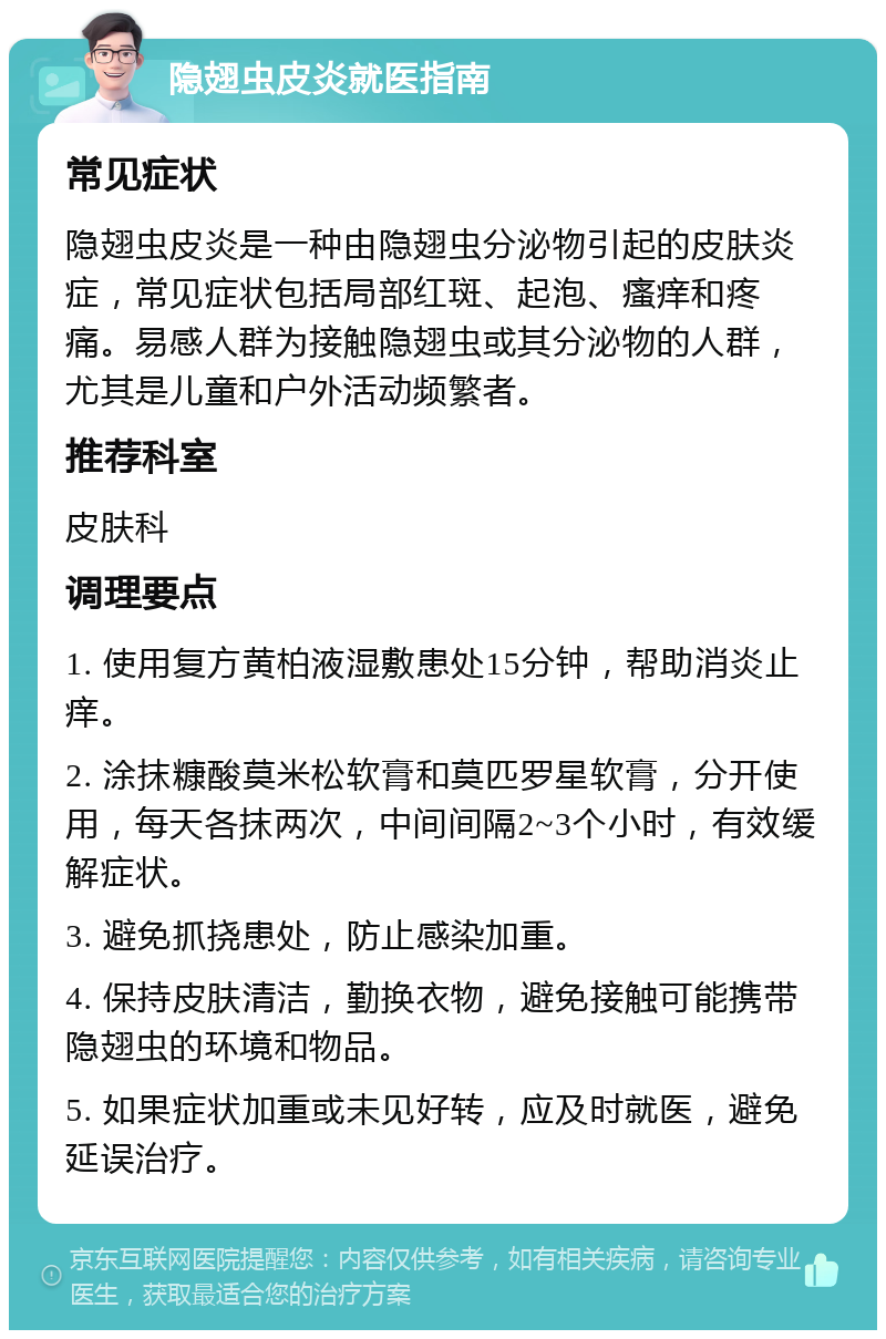 隐翅虫皮炎就医指南 常见症状 隐翅虫皮炎是一种由隐翅虫分泌物引起的皮肤炎症，常见症状包括局部红斑、起泡、瘙痒和疼痛。易感人群为接触隐翅虫或其分泌物的人群，尤其是儿童和户外活动频繁者。 推荐科室 皮肤科 调理要点 1. 使用复方黄柏液湿敷患处15分钟，帮助消炎止痒。 2. 涂抹糠酸莫米松软膏和莫匹罗星软膏，分开使用，每天各抹两次，中间间隔2~3个小时，有效缓解症状。 3. 避免抓挠患处，防止感染加重。 4. 保持皮肤清洁，勤换衣物，避免接触可能携带隐翅虫的环境和物品。 5. 如果症状加重或未见好转，应及时就医，避免延误治疗。