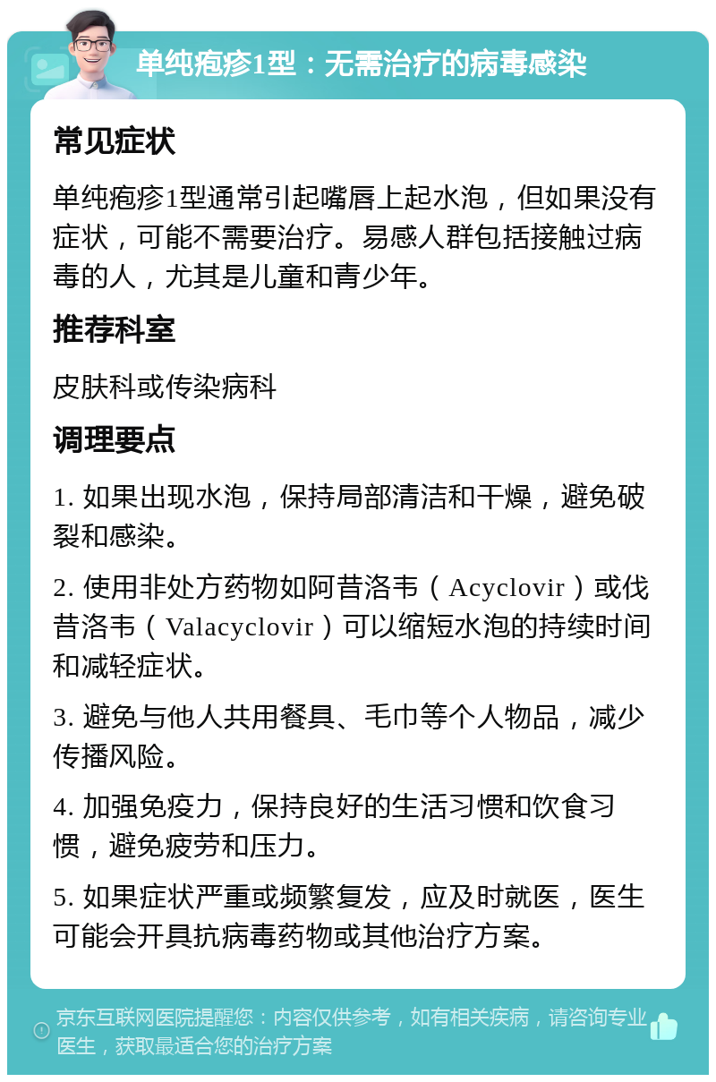 单纯疱疹1型：无需治疗的病毒感染 常见症状 单纯疱疹1型通常引起嘴唇上起水泡，但如果没有症状，可能不需要治疗。易感人群包括接触过病毒的人，尤其是儿童和青少年。 推荐科室 皮肤科或传染病科 调理要点 1. 如果出现水泡，保持局部清洁和干燥，避免破裂和感染。 2. 使用非处方药物如阿昔洛韦（Acyclovir）或伐昔洛韦（Valacyclovir）可以缩短水泡的持续时间和减轻症状。 3. 避免与他人共用餐具、毛巾等个人物品，减少传播风险。 4. 加强免疫力，保持良好的生活习惯和饮食习惯，避免疲劳和压力。 5. 如果症状严重或频繁复发，应及时就医，医生可能会开具抗病毒药物或其他治疗方案。