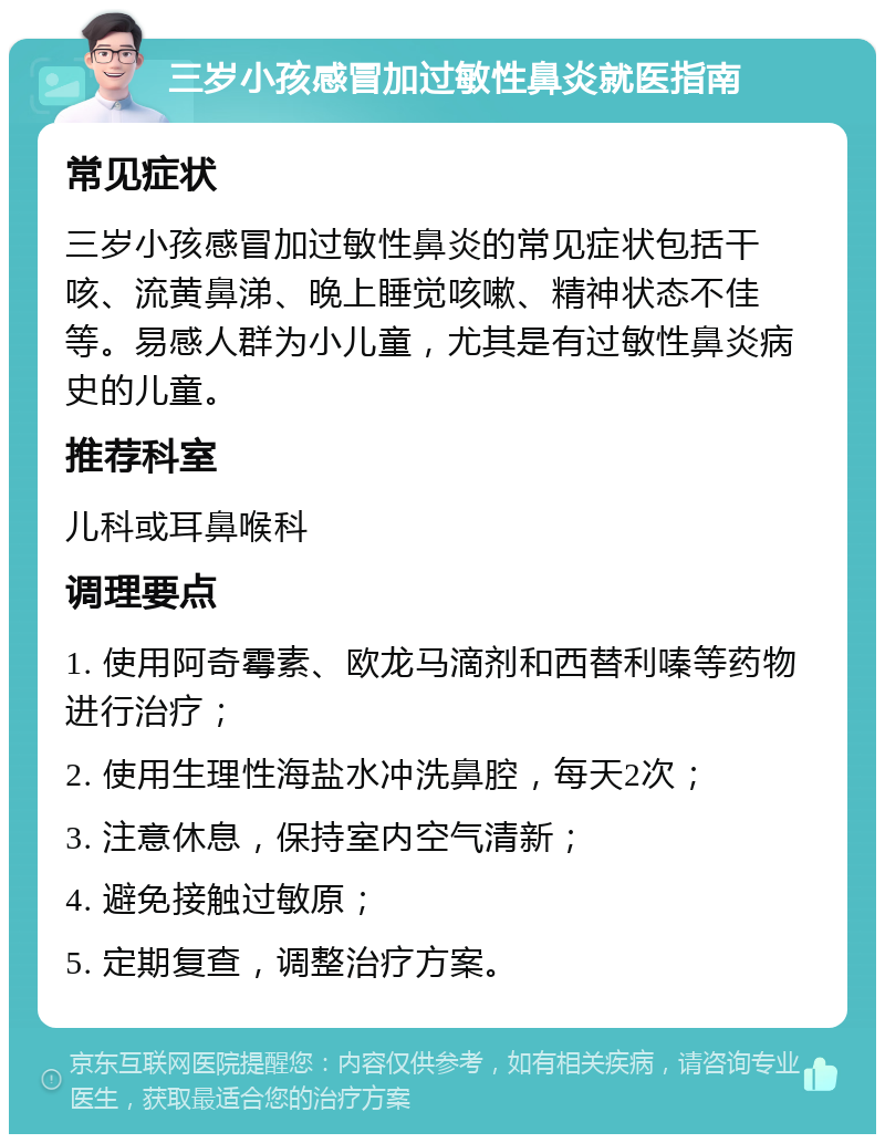 三岁小孩感冒加过敏性鼻炎就医指南 常见症状 三岁小孩感冒加过敏性鼻炎的常见症状包括干咳、流黄鼻涕、晚上睡觉咳嗽、精神状态不佳等。易感人群为小儿童，尤其是有过敏性鼻炎病史的儿童。 推荐科室 儿科或耳鼻喉科 调理要点 1. 使用阿奇霉素、欧龙马滴剂和西替利嗪等药物进行治疗； 2. 使用生理性海盐水冲洗鼻腔，每天2次； 3. 注意休息，保持室内空气清新； 4. 避免接触过敏原； 5. 定期复查，调整治疗方案。