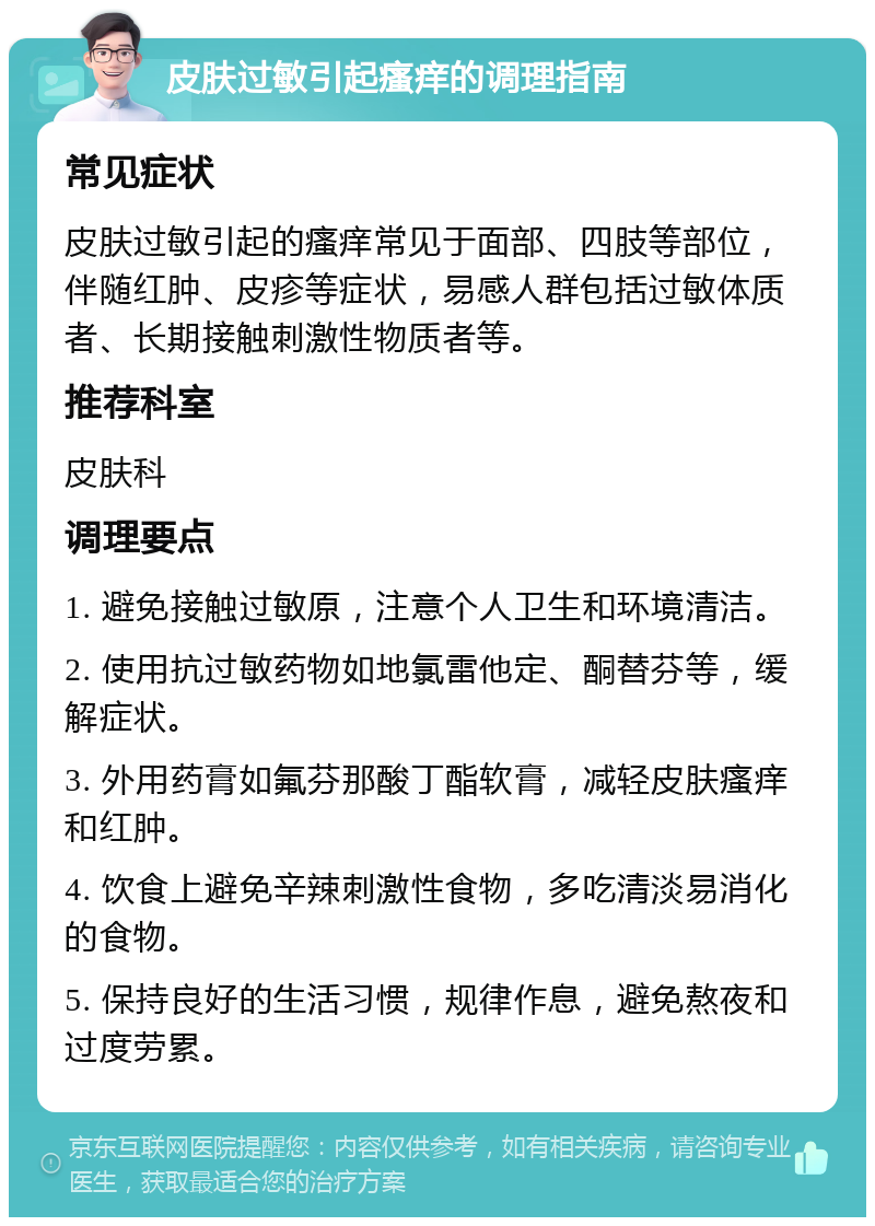 皮肤过敏引起瘙痒的调理指南 常见症状 皮肤过敏引起的瘙痒常见于面部、四肢等部位，伴随红肿、皮疹等症状，易感人群包括过敏体质者、长期接触刺激性物质者等。 推荐科室 皮肤科 调理要点 1. 避免接触过敏原，注意个人卫生和环境清洁。 2. 使用抗过敏药物如地氯雷他定、酮替芬等，缓解症状。 3. 外用药膏如氟芬那酸丁酯软膏，减轻皮肤瘙痒和红肿。 4. 饮食上避免辛辣刺激性食物，多吃清淡易消化的食物。 5. 保持良好的生活习惯，规律作息，避免熬夜和过度劳累。