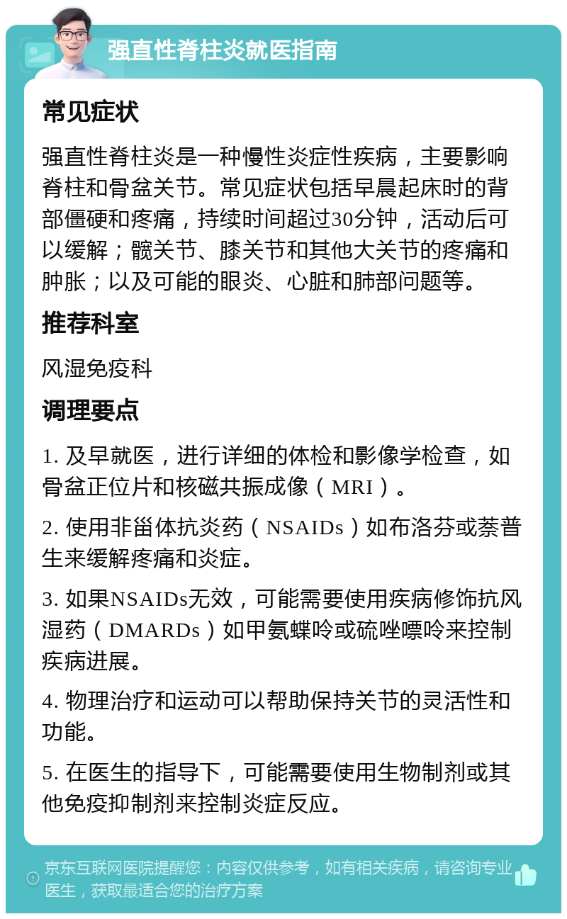 强直性脊柱炎就医指南 常见症状 强直性脊柱炎是一种慢性炎症性疾病，主要影响脊柱和骨盆关节。常见症状包括早晨起床时的背部僵硬和疼痛，持续时间超过30分钟，活动后可以缓解；髋关节、膝关节和其他大关节的疼痛和肿胀；以及可能的眼炎、心脏和肺部问题等。 推荐科室 风湿免疫科 调理要点 1. 及早就医，进行详细的体检和影像学检查，如骨盆正位片和核磁共振成像（MRI）。 2. 使用非甾体抗炎药（NSAIDs）如布洛芬或萘普生来缓解疼痛和炎症。 3. 如果NSAIDs无效，可能需要使用疾病修饰抗风湿药（DMARDs）如甲氨蝶呤或硫唑嘌呤来控制疾病进展。 4. 物理治疗和运动可以帮助保持关节的灵活性和功能。 5. 在医生的指导下，可能需要使用生物制剂或其他免疫抑制剂来控制炎症反应。