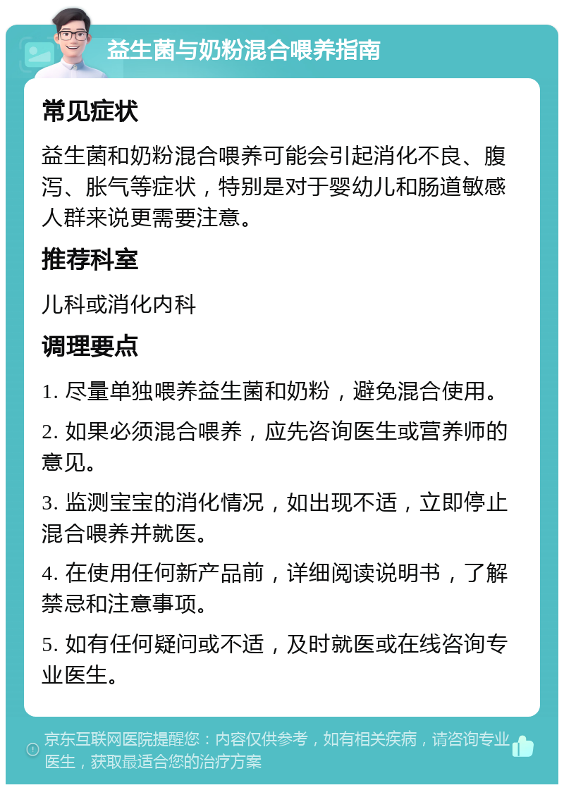 益生菌与奶粉混合喂养指南 常见症状 益生菌和奶粉混合喂养可能会引起消化不良、腹泻、胀气等症状，特别是对于婴幼儿和肠道敏感人群来说更需要注意。 推荐科室 儿科或消化内科 调理要点 1. 尽量单独喂养益生菌和奶粉，避免混合使用。 2. 如果必须混合喂养，应先咨询医生或营养师的意见。 3. 监测宝宝的消化情况，如出现不适，立即停止混合喂养并就医。 4. 在使用任何新产品前，详细阅读说明书，了解禁忌和注意事项。 5. 如有任何疑问或不适，及时就医或在线咨询专业医生。