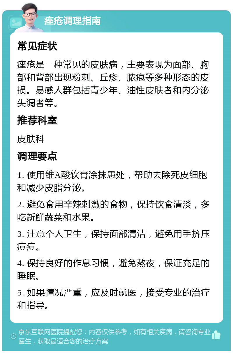 痤疮调理指南 常见症状 痤疮是一种常见的皮肤病，主要表现为面部、胸部和背部出现粉刺、丘疹、脓疱等多种形态的皮损。易感人群包括青少年、油性皮肤者和内分泌失调者等。 推荐科室 皮肤科 调理要点 1. 使用维A酸软膏涂抹患处，帮助去除死皮细胞和减少皮脂分泌。 2. 避免食用辛辣刺激的食物，保持饮食清淡，多吃新鲜蔬菜和水果。 3. 注意个人卫生，保持面部清洁，避免用手挤压痘痘。 4. 保持良好的作息习惯，避免熬夜，保证充足的睡眠。 5. 如果情况严重，应及时就医，接受专业的治疗和指导。