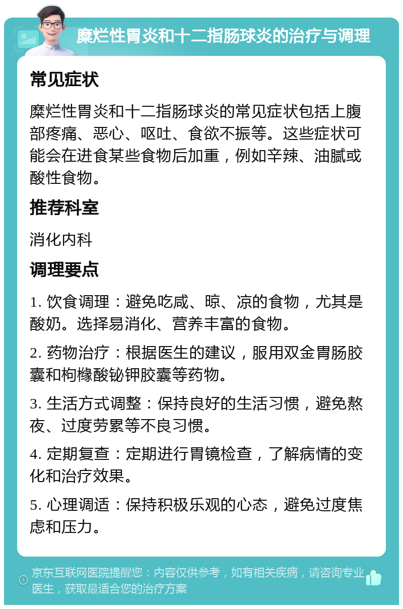 糜烂性胃炎和十二指肠球炎的治疗与调理 常见症状 糜烂性胃炎和十二指肠球炎的常见症状包括上腹部疼痛、恶心、呕吐、食欲不振等。这些症状可能会在进食某些食物后加重，例如辛辣、油腻或酸性食物。 推荐科室 消化内科 调理要点 1. 饮食调理：避免吃咸、晾、凉的食物，尤其是酸奶。选择易消化、营养丰富的食物。 2. 药物治疗：根据医生的建议，服用双金胃肠胶囊和枸橼酸铋钾胶囊等药物。 3. 生活方式调整：保持良好的生活习惯，避免熬夜、过度劳累等不良习惯。 4. 定期复查：定期进行胃镜检查，了解病情的变化和治疗效果。 5. 心理调适：保持积极乐观的心态，避免过度焦虑和压力。