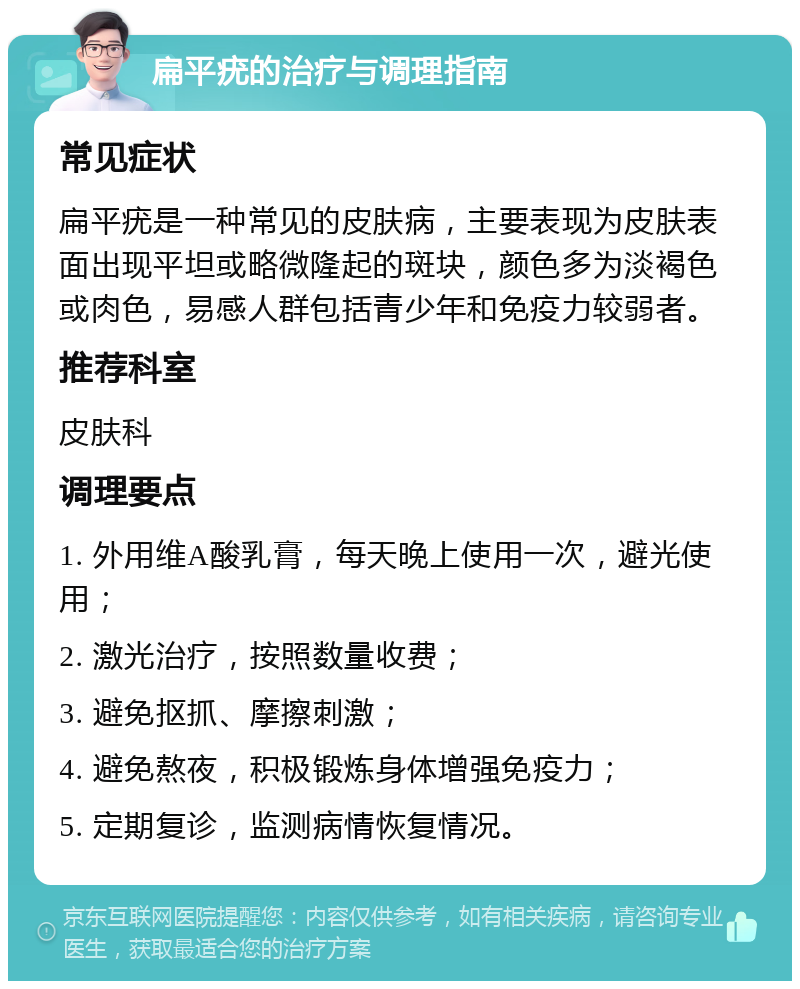 扁平疣的治疗与调理指南 常见症状 扁平疣是一种常见的皮肤病，主要表现为皮肤表面出现平坦或略微隆起的斑块，颜色多为淡褐色或肉色，易感人群包括青少年和免疫力较弱者。 推荐科室 皮肤科 调理要点 1. 外用维A酸乳膏，每天晚上使用一次，避光使用； 2. 激光治疗，按照数量收费； 3. 避免抠抓、摩擦刺激； 4. 避免熬夜，积极锻炼身体增强免疫力； 5. 定期复诊，监测病情恢复情况。