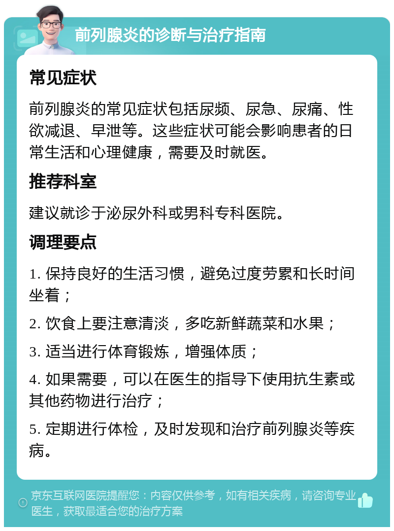 前列腺炎的诊断与治疗指南 常见症状 前列腺炎的常见症状包括尿频、尿急、尿痛、性欲减退、早泄等。这些症状可能会影响患者的日常生活和心理健康，需要及时就医。 推荐科室 建议就诊于泌尿外科或男科专科医院。 调理要点 1. 保持良好的生活习惯，避免过度劳累和长时间坐着； 2. 饮食上要注意清淡，多吃新鲜蔬菜和水果； 3. 适当进行体育锻炼，增强体质； 4. 如果需要，可以在医生的指导下使用抗生素或其他药物进行治疗； 5. 定期进行体检，及时发现和治疗前列腺炎等疾病。